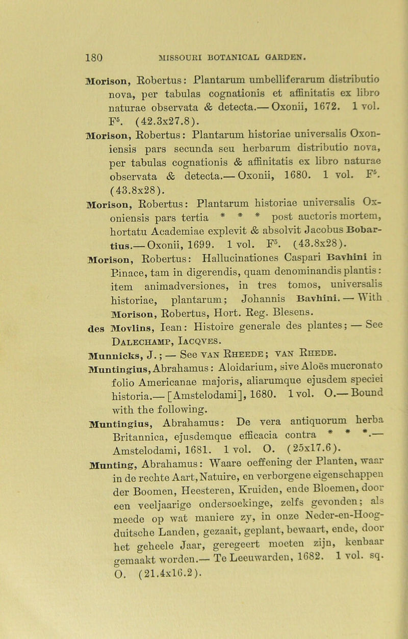 Morison, Robertas: Plantarum umbelliferarum distributio nova, per tabulas cognationis et affinitatis ex libro naturae observata & detecta.— Oxonii, 1672. 1 vol. F5. (42.3x27.8). Morison, Robertas: Plantarum historiae universalis Oxon- iensis pars secunda seu kerbarum distributio nova, per tabulas cognationis & affinitatis ex libro naturae observata & detecta.— Oxonii, 1680. 1 vol. FJ. (43.8x28). Morison, Robertas: Plantarum historiae universalis Ox- oniensis pars tertia * * * post auctoris mortem, kortatu Academiae explevit & absolvit Jacobus Bobar- tius.—Oxonii, 1699. 1 vol. F5. (43.8x28). Morison, Robertas: Hallucinationes Caspari Bavliini in Pinace, tarn in digerendis, quam denominandis plantis: item animadversiones, in tres tomos, universalis historiae, plantarum; Jokannis Bavliini. — With Morison, Robertas, Hort. Reg. Blesens. des Movlins, lean: Histoire generale des plantes; — See Dalechamp, Iacqves. Munnicks, J.; — See van Rheede; van Reede. Muntingius, Abrakamus: Aloidarium, sive Aloes mucronato folio Americanae majoris, aliarumque ejusdem speciei kistoria.— [Amstelodami], 1680. 1vol. O.— Bound with the following. Muntingius, Abrakamus: De vera antiquorum kerba Britannica, ejusdemque efficacia contra * * *• Amstelodami, 1681. 1vol. O. (25x17.6). Munting, Abrakamus: Waare oeffening der Planten, waar in de rechte Aart,Natuire, en verborgene eigensckappen der Boomen, Heesteren, Kruiden, eude Bloemen, door een veeljaarige ondersoekinge, zelfs gevonden; als meede op wat maniere zy, in onze Neder-en-Hoog- duitsche Landen, gezaait, geplant, bewaart, ende, door het gekeele Jaar, gcregeert moeten zijn, kenbaar gemaakt worden.— Te Leeuwarden, 1682. 1 vol. sq. O. (21.4x16.2).