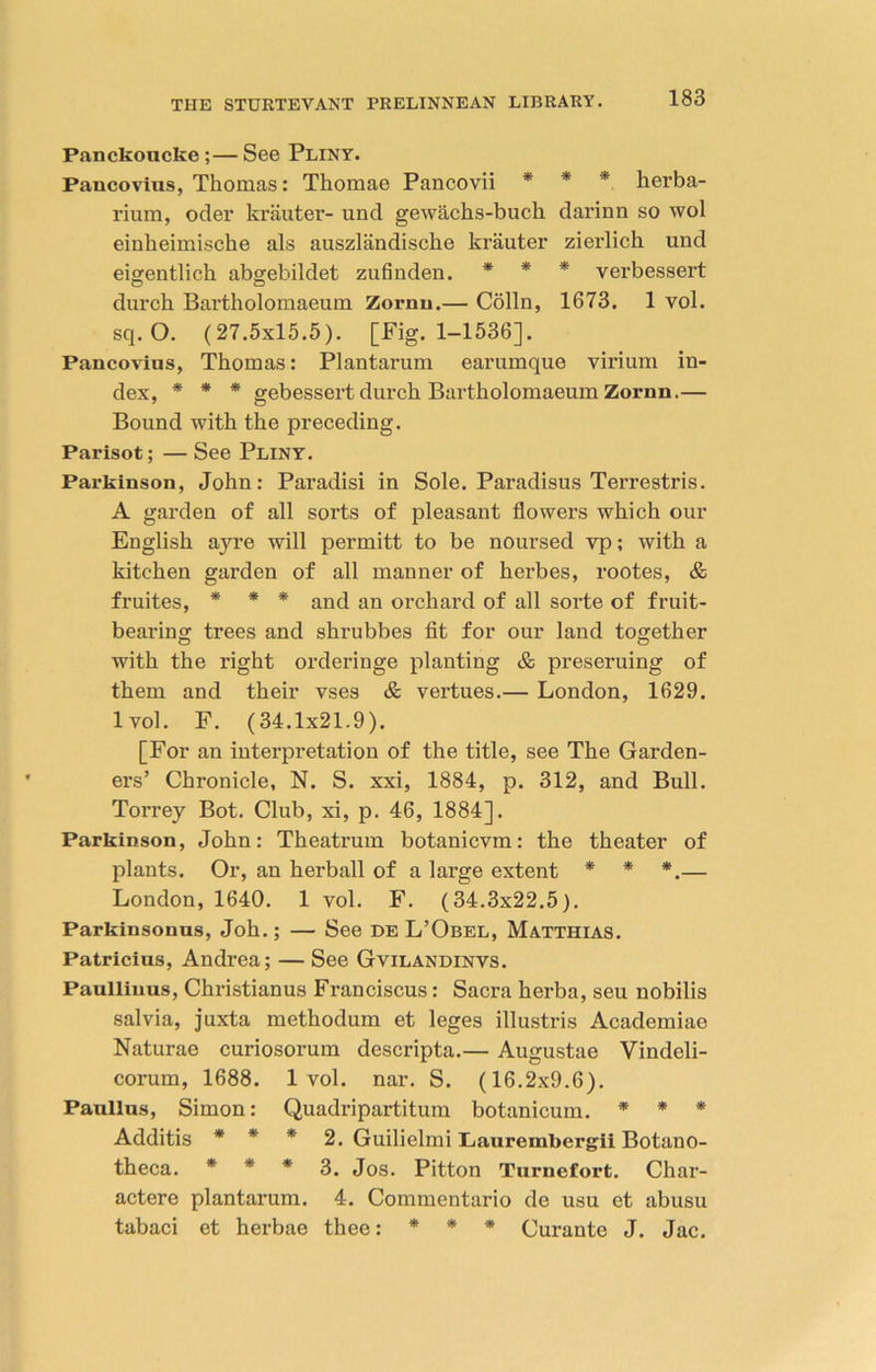 Panckoucke ;—See Pliny. Pancovius, Thomas: Thomae Pancovii * * * herba- rium, oder krauter- und gewachs-buck darinn so wol einheimische als auszlandische krauter zierlich und eigentlich abgebildet zufinden. * * * verbessert durch Bartholomaeum Zornu.— Colin, 1673. 1 vol. sq. O. (27.5x15.5). [Fig. 1-1536]. Pancovius, Thomas: Plantarum earumque virium in- dex, * * * gebessert durch Bartholomaeum Zornn.— Bound with the preceding. Parisot; — See Pliny. Parkinson, John: Paradisi in Sole. Paradisus Terrestris. A garden of all sorts of pleasant flowers which our English ayre will permitt to be noursed vp; with a kitchen garden of all manner of herbes, rootes, & fruites, * * * and an orchard of all sorte of fruit- bearing trees and shrubbes fit for our land together with the right orderinge planting & preseruing of them and their vses & vertues.— London, 1629. lvol. F. (34.1x21.9). [For an interpretation of the title, see The Garden- ers’ Chronicle, N. S. xxi, 1884, p. 312, and Bull. Torrey Bot. Club, xi, p. 46, 1884]. Parkinson, John: Theatrum botanicvm: the theater of plants. Or, an herball of a large extent * * *.— London, 1640. 1 vol. F. (34.3x22.5). Parkinsonus, Joh.; — See de L’Obel, Matthias. Patricius, Andrea; — See Gvilandinvs. Paullinus, Christianus Franciscus: Sacra herba, seu nobilis salvia, juxta methodum et leges illustris Academiae Naturae curiosorum descripta.— Augustae Vindeli- corum, 1688. lvol. nar. S. (16.2x9.6). Paullus, Simon: Quadripartitum botanicum. * * * Additis * * * 2. Guilielmi Piaurembergii Botano- theca. * * * 3. Jos. Pitton Turnefort. Char- actere plantarum. 4. Commentario de usu et abusu tabaci et herbae thee: * * * Curante J. Jac.