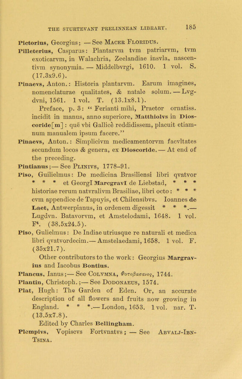 Pictorius, Georgius; —See Macer Floridus. Pilleterius, Casparus: Plantarvm tvm patriarvm, tvm exoticarvm, in Walachria, Zeelandiae insvla, nascen- tiym synonymia. — Middelbvrgi, 1610. 1 vol. S. (17.3x9.6). Pinaevs, Anton.: Historia plantarvm. Earum imagines, nomenclaturae qualitates, & natale solum. — Lvg- dvni, 1561. 1vol. T. (13.1x8.1). Preface, p. 3: “ Ferianti mihi, Praetor ornatiss. incidit in manus, anno superiore, Mattliiolvs in Dios- coride[m] : que vbi Gallice reddidissem, placuit etiam- num manualem ipsum facere.” Pinaevs, Anton.: Simplicivm medicamentorvm facvltates secundum locos & genera, ex Dioscoride. — At end of the preceding. Pintianus;—See Plinivs, 1778-91. Piso, Guilielmus: De medicina Brasiliensi libri qvatvor * * * et GeorgI Marcgravl de Liebstad, * * * historiae rerum natvralivm Brasiliae, libri octo : * * * cvm appendice de Tapuyis, et Chilensibvs. Ioannes de Laet, Antwerpiauus, in ordenem digessit * * *.— Lugdvn. Batavorvm, et Amstelodami, 1648. 1 vol. F4. (38.5x24.5). Piso, Gulielmus: De Indiae utriusque re naturali et medica libri qvatvordecim.— Amstelaedami, 1658. 1 vol. F. (35x21.7). Other contributors to the work: Georgius Margrav- ius and Iacobus Bontius. Plancus, Ianus;—See Colvmna, Puzopatravog, 1744. Plantin, Christoph.;— See Dodonaeus, 1574. Plat, Hugh: The Garden of Eden. Or, an accurate description of all flowers and fruits now growing in England. * * *.— London, 1653. 1vol. nar. T. (13.5x7.8). Edited by Charles Bellingham. Plcmpivs, Vopiscvs Fortvnatvs; —See Abvalj-Ibn- Tsina.