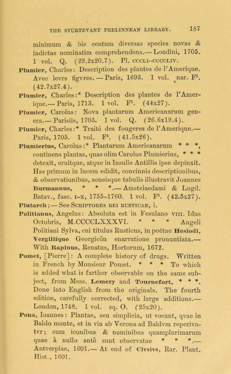 minimum & bis centum diversas species novas & indictas nominatim comprekendens.— Londini, 1705. 1 vol. Q. (29.2x20.7). PI. cccli-ccccliv. Plumier, Charles: Description des plantes de l’Amerique. Avec levrs figvres.—Paris, 1693. 1 vol. nar. F°. (42.7x27.4). Plumier, Charles:* Description des plantes de l’Amer- ique.— Paris, 1713. lvol. F5. (44x27). Plumier, Carolus: Nova plantarum Americanarum gen- era.— Parisiis, 1703. lvol. Q. (26.6x19.4). Plumier, Charles:* Traite des fougeres de l’Amerique.— Paris, 1705. lvol. F6. (41.5x26). Plumierius, Carolus:* Plantarum Americanarum * * *, continens plantas, quas olim Carolus Plumierius, * * * detexit, eruitque, atque in Insulis Antillis ipse depinxit. Has primum in lucem edidit, concinnis descriptionibus, & observationibus, aeneisque tabulis illustravit Joannes Burmannus, * * *.— Amstelaedami & Lugd. Batav., fasc. i-x, 1755-1760. 1 vol. F5. (42.5x27). Plutarch ;—See Scriptores rei rusticae, i. Politianus, Angelus: Absoluta est in Fesulano viii. Idus Octobris, M.CCCCLXXXVI. * * * Angeli Politiani Sylva, cui titulus Rusticus, in poetae Hesiodi, Vergiliique Georgicon enarratione pronuntiata.— With Kapinus, Renatus, Hortorum, 1672. Pomet, [Pierre] : A complete history of drugs. Written in French by Monsieur Pomet. * * * To which is added what is farther observable on the same sub- ject, from Mess. Lemery and Tournefort, * * *. Done into English from the originals. The fourth edition, carefully corrected, with large additions.— London, 1748. lvol. sq. O. (25x20). Pona, Ioannes: Plantae, seu simplicia, ut vocant, qvae in Baldo monte, et in via ab Vei’ona ad Baldvm reperivn- tvr; cum iconibus & nominibus quamplurimarum quae a nullo ante sunt observatao * * *.— Antverpiae, 1601.— At end of Clvsivs, Rar. Plant. Hist., 1601.