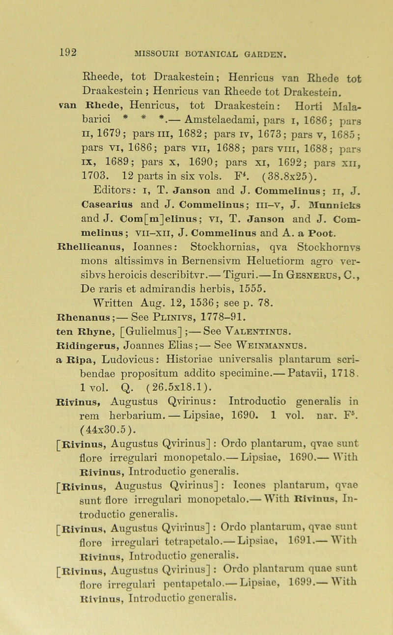 Rheede, tot Draakestein; Henricus van Rhede tot Draakestein ; Henricus van Rheede tot Drakestein. van Rhede, Henricus, tot Draakestein: Horti Mala- barici * * *.— Amstelaedami, pars i, 1686; pars ii, 1679; pars iii, 1682; pars iv, 1673; pars v, 1685; pars vi, 1686; pars vn, 1688; pars vm, 1688; pars ix, 1689; pars x, 1690; pars xi, 1692; pars xn, 1703. 12 parts in six vols. F4. (38.8x25). Editors: I, T. Janson and J. Commelinus; n, J. Casearius and J. Commelinus; Iii-v, J. Munnicks and J. Com[m]elinus; vi, T. Janson and J. Com- melinus; vii-xii, J. Commelinus and A. a Foot. Rhellicanus, Ioannes: Stockkornias, qva Stockhornvs mons altissimvs in Bernensivm Heluetiorm agro ver- sibvs heroicis describitvr.— Tiguri.—In Gesnerus, G., De raris et admirandis herbis, 1555. Written Aug. 12, 1536; see p. 78. Rhenanus;—See Plinivs, 1778-91. ten Rhyne, [Gulielmus] ;—See Valentinus. Ridingerus, Joannes Elias;— See Weinmannus. a Ripa, Ludovicus: Historiae universalis plantarum scri- bendae propositum addito specimine.— Patavii, 1718. lvol. Q. (26.5x18.1). Rivinus, Augustus Qvirinus: Introductio generalis in rem herbarium. — Lipsiae, 1690. 1 vol. nar. F5. (44x30.5). [Rivinus, Augustus Qvirinus] : Ordo plantarum, qvae sunt flore irregulari monopetalo.— Lipsiae, 1690.— With Rivinus, Introductio generalis. [Rivinus, Augustus Qvirinus]: leones plantarum, qvae sunt flore irregulari monopetalo.— With Rivinus, In- troductio generalis. [Rivinus, Augustus Qvirinus] : Ordo plantarum, qvae sunt flore irregulari tetrapetalo.— Lipsiae, 1691.— With Rivinus, Introductio generalis. [Rivinus, Augustus Qvirinus] : Ordo plantarum quae sunt flore irregulari pentapetalo.— Lipsiae, 1699.— With Rivinus, Introductio generalis.
