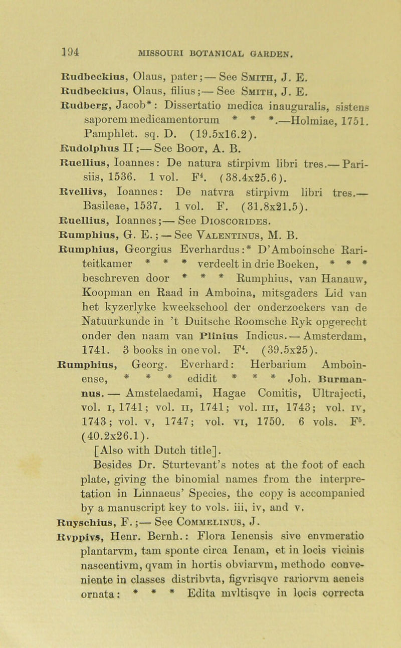 Rudbeckius, Olaus, pater;—See Smith, J. E. Rudbeckius, Olaus, filius;—See Smith, J. E. Rudberg, Jacob*: Dissertatio medica inauguralis, sistens saporem medicamentorum * * *.—Holmiae, 1751. Pamphlet, sq. D. (19.5x16.2). Rudolplius II;—See Boot, A. B. Ruellius, Ioaunes: De natura stirpivm libri tres.— Pari- siis, 1536. 1 vol. F4. (38.4x25.6). Rvellivs, Ioanues: De natvra stirpivm libri tres.— Basileae, 1537. 1 vol. F. (31.8x21.5). Ruellius, Ioannes;—See Dioscorides. Rumpkius, G. E.; — See Valentinus, M. B. Rumphius, Georgius Everhardus:* D’Amboiusche Rari- teitkamer * * * verdeelt in drie Boeken, * * * beschreven door * * * Rumphius, van Hanauw, Koopman en Raad in Amboina, mitsgaders Lid van het kyzerlyke kweekschool der onderzoekers van de Natuurkuude in ’t Duitsche Roomsche Ryk opgerecht onder den naam van Plinius Indicus. — Amsterdam, 1741. 3 books in one vol. F4. (39.5x25). Rumphius, Georg. Everhard: Herbarium Amboin- ense, * * * edidit * * * Job. Burnian- nus. — Amstelaedami, Hagae Comitis, Ultrajecti, vol. i,1741; vol. ii, 1741; vol. iii, 1743; vol. iv, 1743; vol. v, 1747; vol. vi, 1750. 6 vols. F5. (40.2x26.1). [Also with Dutch title]. Besides Dr. Sturtevaut’s notes at the foot of each plate, giving the binomial names from the interpre- tation in Linnaeus’ Species, the copy is accompanied by a manuscript key to vols. iii, iv, and v. Ruysckius, F.;— See Commelinus, J. Rvppivs, Henr. Bernh.: Flora Ienensis sive envmeratio plantarvm, tarn sponte circa Ienam, et in locis vicinis nascentivm, qvam in hortis obviarvm, mcthodo conve- niente in classes distribvta, figvrisqve rariorvm aeneis ornata: * * * Edita mvltisqve in locis correcta