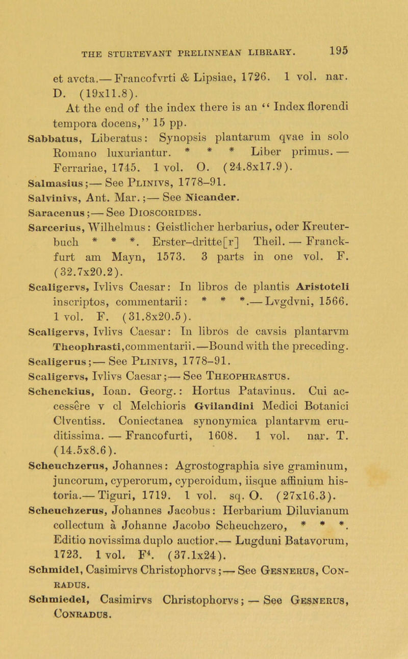 et avcta.— Francofvrti & Lipsiae, 1726. 1 vol. nar. D. (19x11.8). At the end of the index there is an “ Index florendi tempora docens,” 15 pp. Sabbatus, Liberatus: Synopsis plantarum qvae in solo Romano luxuriantur. * * * Liber primus.— Ferrariae, 1745. 1 vol. O. (24.8x17.9). Salmasius;—See Plinivs, 1778—91. Salvinivs, Ant. Mar.;— See Nicander. Saraceniis ;—See DlOSCORLDES. Sarcerius, Wilhelmus: Geistlicher herbarius, oder Kreuter- buch * * *. Erster-dritte[r] Theil. — Franck- furt am Mayn, 1573. 3 parts in one vol. F. (32.7x20.2). Scaligervs, Ivlivs Caesar: In libros de plantis Aristoteli inscriptos, commentarii: * * *.— Lvgdvni, 1566. lvol. F. (31.8x20.5). Scaligervs, Ivlivs Caesar: In libros de cavsis plantarvm Tlxeopbrasti,commentarii.—Bound with the preceding. Scaligerus;—See Plinivs, 1778-91. Scaligervs, Ivlivs Caesar;—See Theophrastus. Schenckius, loan. Georg.: Hortus Patavinus. Cui ac- cessere v cl Melchioris Gvilandini Medici Botanici Clventiss. Coniectanea synonymica plantarvm eru- ditissima. — Francofurti, 1608. 1 vol. nar. T. (14.5x8.6). Scheuchzerus, Johannes: Agrostographia sive graminuin, juncorum, cyperorum, cyperoidum, iisque affinium his- toria.— Tiguri, 1719. 1 vol. sq. O. (27x16.3). Scheuchzerus, Johannes Jacobus: Herbarium Diluvianum collectuin a Johanne Jacobo Scheuchzero, * * *. Editio novissima duplo auctior.— Lugduni Batavorum, 1723. lvol. F4. (37.1x24). Schmidel, Casimirvs Christophorvs;— See Gesnerus, Con- RADUS. Schmicdel, Casimirvs Christophorvs; — See Gesnerus, Conrad us.