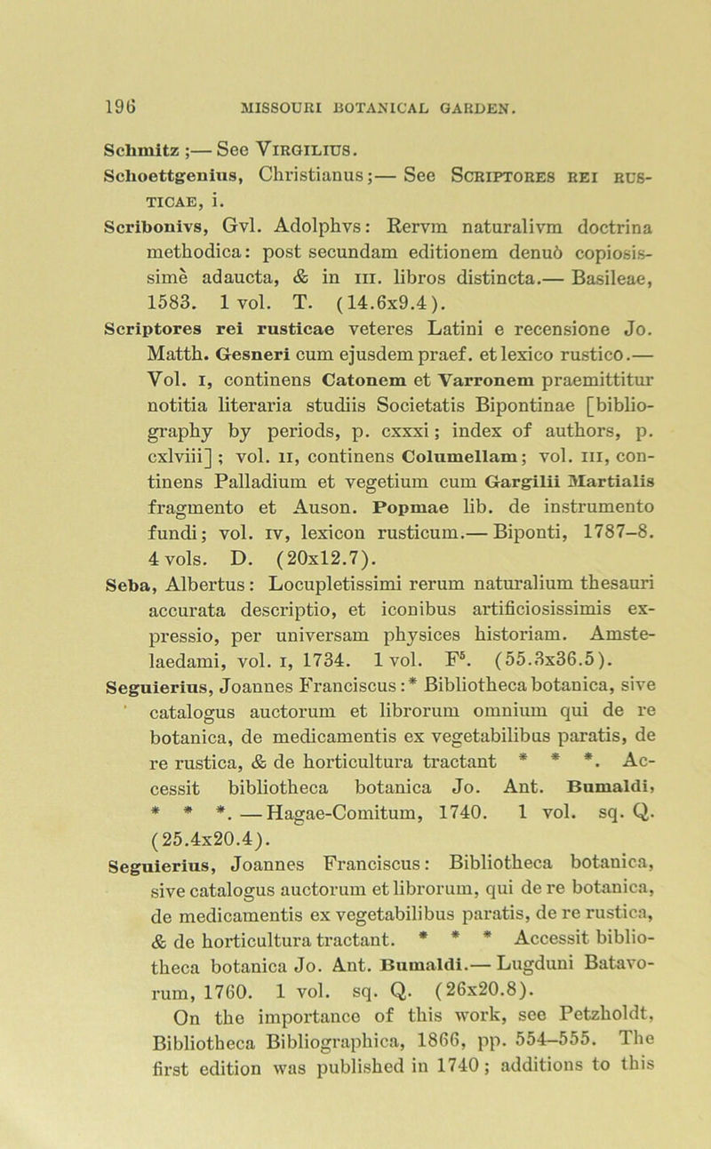 Schmitz ;— See Virgilius. Schoettgeuius, Christianus;—See Scriptores rei rus- ticae, i. Scribonivs, Gvl. Adolphvs: Rervm naturalivm doctrina methodica: post secundam editionem denud copiosis- sime adaucta, c& in hi. libros distincta.— Basileae, 1583. 1 vol. T. (14.6x9.4). Scriptores rei rusticae veteres Latini e recensione Jo. Matth. Gesneri cum ejusdem praef. etlexico rustico.— Vol. i, continens Catonem et Varronem praemittitur notitia literaria studiis Societatis Bipontinae [biblio- graphy by periods, p. cxxxi; index of authors, p. cxlviii] ; vol. li, continens Columellam; vol. in, con- tinens Palladium et vegetium cum Gargilii Martialis fragmento et Auson. Popmae lib. de instrumento fundi; vol. iv, lexicon rusticum.— Biponti, 1787-8. 4 vols. D. (20x12.7). Seba, Albertus : Locupletissimi rerum naturalium thesauri accurata descriptio, et iconibus artificiosissimis ex- pressio, per universam physices histoi’iam. Amste- laedami, vol. i, 1734. 1vol. F5. (55.3x36.5). Seguierius, Joannes Franciscus :* Bibliotheca botanica, sive ' catalogus auctorum et librorum omnium qui de re botanica, de medicamentis ex vegetabilibus paratis, de re rustica, & de horticultura tractant * * *. Ac- cessit bibliotheca botanica Jo. Ant. Bumaldi, * * *. —Hagae-Comitum, 1740. 1 vol. sq. Q. (25.4x20.4). Seguierius, Joannes Franciscus: Bibliotheca botanica, sive catalogus auctorum et librorum, qui dere botanica, de medicamentis ex vegetabilibus paratis, de re rustica, & de horticultura tractant. * * * Accessit biblio- theca botanica Jo. Ant. Bumaldi.— Lugduni Batavo- x’um, 1760. 1 vol. sq. Q. (26x20.8). On the importance of this work, see Petzholdt, Bibliotheca Bibliographica, 1866, pp. 554—555. The first edition was published in 1740; additions to this