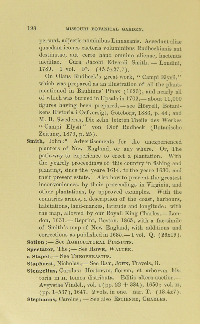persunt, adjectis nominibus Linnaeanis. Accedunt aliae quaedam icones caeteris voluminibus Rudbeckianis aut destinatae, aut certe haud omnino alienae, hactenus ineditae. Cura Jacobi Edvardi Smith. — Londini, 1789. 1 vol. F6. (45.5x27.7). On Olaus Rudbeck’s great work, “ Campi Elysii,” which was prepared as an illustration of all the plants mentioned in Bauhinus’ Pinax (1623), and nearly all of which was burned in Upsalain 1702,— about 11,000 figures having been prepared,— see Hogrell, Botani- kens Historia i Oefversigt, Goteborg, 1886, p. 44; and M. B. Swederus, Die zehn letzten Theile des Werkes “Campi Elysii” von Olof Rudbeck (Botanische Zeitung, 1879, p. 25). Smith, Iohn:* Advertisements for the unexperienced planters of New England, or any where. Or, The path-way to experience to erect a plantation. With the yearely proceedings of this country in fishing and planting, since the yeare 1614. to the yeare 1630. and their present estate. Also howto prevent the greatest inconveniences, by their proceedings in Virginia, and other plantations, by approved examples. With the countries armes, a description of the coast, harbours, habitations, land-markes, latitude and longitude: with the map, allowed by our Royall King Charles.— Lon- don, 1631.— Reprint, Boston, 1865, with a fac-simile of Smith’s map of New England, with additions and corrections as published in 1635.— 1 vol. Q. (26x19). Sotion ;— See Agricultural Pursuits. Spectator, The;—See Howe, Walter. a Stapel;— See Theophrastus. Stapliorst, Nicholas;—See Ray, John, Travels, ii. Stengelius, Carolus: Hortorvm, florvm, et arborvm his- toria in ii. tomos distributa. Editio altera auctior.— Avgvstae Vindel., vol. i (pp. 22 + 384), 1650; vol. n, (pp. 1-537), 1647. 2 vols. in one. nar. T. (13.4x7). Steplianus, Carolus; — See also Estienne, Charles.