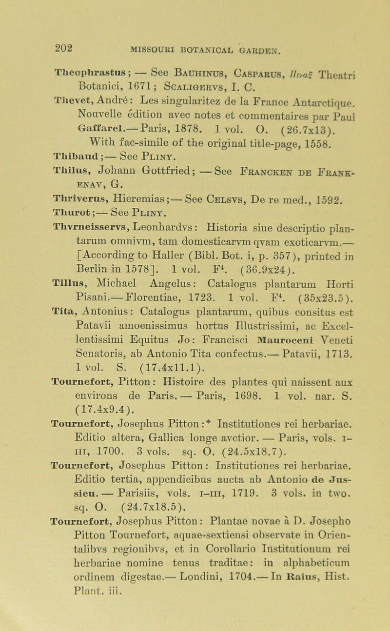 Theophrastus; — See Bauiiinus, Caspaeus, lieTheatri Botanici, 1671; Scaligervs, I. C. Thevet, AndiA: Les singularitez de la France Antarctique. Nouvelle edition avec notes et commentaires par Paul Gaff ar el.— Paris, 1878. 1 vol. O. (26.7x13). With fac-simile of the original title-page, 1558. Thibaud;— See Pliny. Thilus, Johann Gottfried; —See Francken de Frank- enav, G. Tliriverus, Hieremias;—See Celsvs, De re med., 1592. Thurot;— See Pliny. Thvrneisservs, Leonhardvs: Historia siue descriptio plan- tarum ornnivm, tam domesticarvm qyain exoticarvm.— [According to Haller (Bibl.Bot. i, p. 357), printed in Berlin in 1578]. 1vol. F4. (36.9x24). Tillus, Michael Angelus: Catalogus plantarum Horti Pisani.— Florentiae, 1723. 1 vol. F4. (35x23.5). Tita, Antonius: Catalogus plantarum, quibus consitus est Patavii amoenissimus hortus Illustrissimi, ac Excel- lentissimi Equitus Jo: Francisci Mauroceni Veueti Senatoris, ab Antonio Tita confectus.— Patavii, 1713. lvol. S. (17.4x11.1). Tournefort, Pitton: Histoire des plantes qui naissent aux environs de Paris. — Paris, 1698. 1 vol. nar. S. (17.4x9.4). Tournefort, Josephus Pitton:* Institutiones rei herbariae. Editio altera, Gallica longe avetior. — Paris, vols. i- m, 1700. 3 vols. sq. O. (24.5x18.7). Tournefort, Josephus Pitton: Institutiones rei herbariae. Editio tertia, appendicibus aucta ab Antonio de Jus- sieu.— Parisiis, vols. i-iii, 1719. 3 vols. in two. sq. O. (24.7x18.5). Tournefort, Josephus Pitton: Plantae novae a D. Josepho Pitton Tournefort, aquae-sextiensi observate in Orien- talibvs regionibvs, et in Corollario Iustitutionum rei herbariae nomine tenus traditae: in alphabeticum ordinem digestae.— Londini, 1704.— In Raius, Hist. Plant, iii.