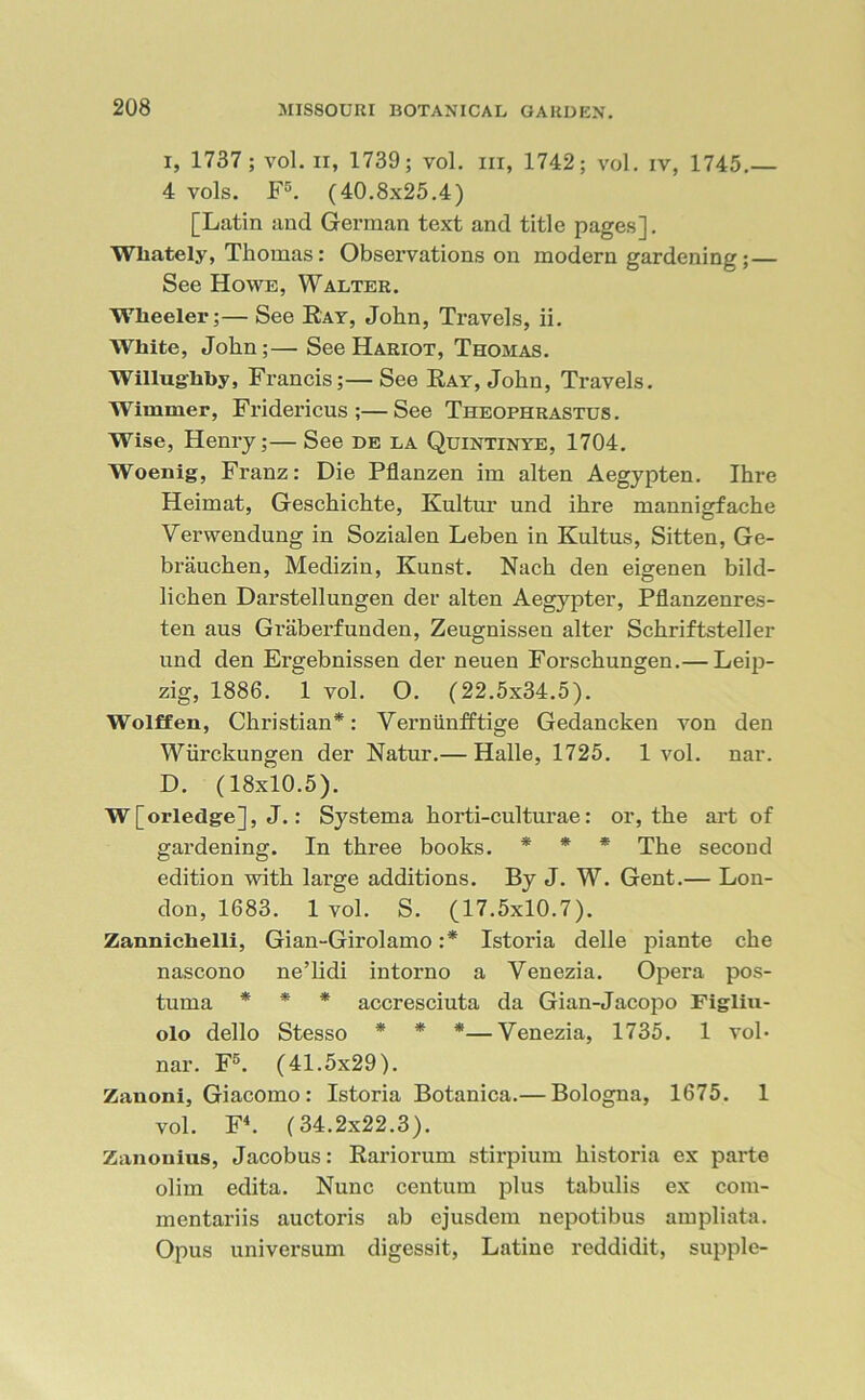 I, 1737 ; vol. ii, 1739; vol. hi, 1742; vol. iv, 1745.— 4 vols. F5. (40.8x25.4) [Latin and German text and title pages]. Wliately, Thomas: Observations on modern gardening; — See Howe, Walter. Wheeler;— See Ray, John, Travels, ii. White, John;— See Hariot, Thomas. Willughby, Francis;— See Ray, John, Travels. Wimmer, Fridericus ;—See Theophrastus. Wise, Henry;— See de la Quintinye, 1704. Woenig, Franz: Die Pflanzen im alten Aegypten. Ihre Heimat, Geschichte, Kultur und ihre mannigfache Verwendung in Sozialen Leben in Kultus, Sitten, Ge- brauchen, Medizin, Kunst. Nach den eigenen bild- lichen Darstellungen der alten Aegypter, Pflanzenres- ten aus Graberfunden, Zeugnissen alter Schriftsteller und den Ergebnissen der neuen Forschungen.— Leip- zig, 1886. 1 vol. O. (22.5x34.5). Wolffen, Christian*: Verniinfftige Gedancken von den Wiirckungen der Natur.— Halle, 1725. 1 vol. nar. D. (18x10.5). W[orledge], J.: Systema horti-culturae: or, the art of gardening. In three books. * * * The second edition with large additions. By J. W. Gent.— Lon- don, 1683. 1 vol. S. (17.5x10.7). Zannichelli, Gian-Girolamo :* Istoria delle piante che nascono ne’lidi intorno a Yenezia. Opera pos- tuma * * * accresciuta da Gian-Jacopo Figliu- olo dello Stesso * * *—Venezia, 1735. 1 vol* nar. F5. (41.5x29). Zanoni, Giacomo: Istoria Botanica.— Bologna, 1675. 1 vol. F4. (34.2x22.3). Zanonius, Jacobus: Rariorum stirpium historia ex parte olim edita. Nunc centum plus tabulis ex com- mentariis auctoris ab ejusdem nepotibus ampliata. Opus universum digessit, Latine reddidit, supple-