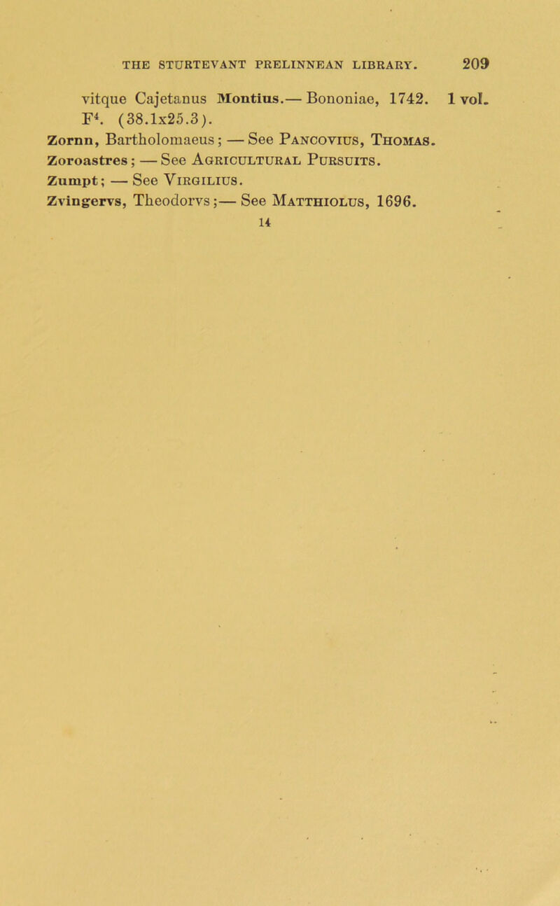 vitque Cajetanus Montius.— Bononiae, 1742. F4. (38.1x25.3). Zornn, Bartholomaeus; —See Pancovius, Thomas. Zoroastres; —See Agricultural Pursuits. Zunipt; — See Virgilius. Zvingervs, Tkeodorvs;—See Matthiolus, 1696. 14 1 vol.