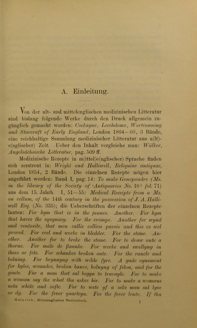 A. Einleitung. Von der alt- und mittelenglischen medizinischen Litteratur sind bislang folgende Werke durch den Druck allgemein zu- gänglich gemacht worden: Cockayne, Leechdoms, Wortcunning and Starcraft of Early England, London 1864—66, 3 Bände, eine reichhaltige Sammlung medizinischer Litteratur aus a(lt)- e(ngliseher) Zeit. Ueber den Inhalt vergleiche man: Wülker, Angelsächsische Litteratur, pag. 509 ff. Medizinische Rezepte in m(ittel)e(nglischer) Sprache finden sich zerstreut in: Wright and Halliwell, Eeliquiae antiquae, London 1854, 2 Bände. Die einzelnen Rezepte mögen hier angeführt werden: Band I, pag. 14: To make Gonepoudre (Ms. in tlie library of the Society of 'Antiquaries No. 10 1 fol. 71) aus dem 15. Jahrh. I, 51—55: Medical Receipts from a Ms. on vellum, of the 14th Century in the possession of J. A. Halli- well Esq. (No. 335); die Ueberschriften der einzelnen Rezepte lauten: For hym that is in the jaunes. Another. For hym that haves the squynasy. For the crcimpe. Another for wynd and ventosite, that men callis collica passio and this es wel proved. For evel and werke in bledder. For the stane. An- other. Another for to breke the stane. For to draw oute a thorne. For male de flaunke. For werke and swellyng in thees or fete. For schankes broken oute. For the rancle and bolning. For brynnyng with wilde fyre. A gude oynement for kyles, woundes, broken banes, bolnyng of felon, and for the goute. Tor a man that sal begyn to travayle. For to make a woman say the what thu askes liir. For to make a womans neke white and softe. For to wete yf a seke man sal lyve or dy. For the fever quarteyn. For the fever lente. If thu