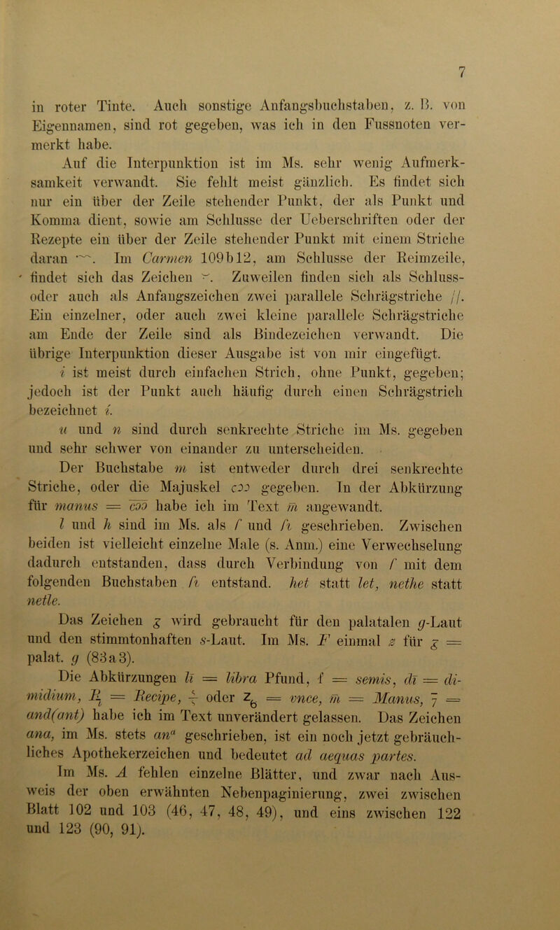 in roter Tinte. Auch sonstige Anfangsbuchstaben, z. B. von Eigennamen, sind rot gegeben, was ich in den Fussnoten ver- merkt habe. Auf die Interpunktion ist im Ms. sehr wenig Aufmerk- samkeit verwandt. Sie fehlt meist gänzlich. Es tindet sich nur ein über der Zeile stehender Punkt, der als Punkt und Komma dient, sowie am Schlüsse der Ueberschriften oder der Rezepte ein über der Zeile stehender Punkt mit einem Striche daran Im Carmen 109 b 12, am Schlüsse der Reimzeile, ' tindet sich das Zeichen Zuweilen finden sich als Schluss- oder auch als Anfangszeichen zwei parallele Schrägstriche //. Ein einzelner, oder auch zwei kleine parallele Schrägstriche am Ende der Zeile sind als Bindezeichen verwandt. Die übrige Interpunktion dieser Ausgabe ist von mir eingefügt. i ist meist durch einfachen Strich, ohne Punkt, gegeben; jedoch ist der Punkt auch häutig durch einen Schrägstrich bezeichnet i. u und n sind durch senkrechte Striche im Ms. gegeben und sehr schwer von einander zu unterscheiden. Der Buchstabe m ist entweder durch drei senkrechte Striche, oder die Majuskel cod gegeben. In der Abkürzung für manus =■ coo habe ich im Text m angewandt. I und h sind im Ms. als f und ft geschrieben. Zwischen beiden ist vielleicht einzelne Male (s. Anm.) eine Verwechselung dadurch entstanden, dass durch Verbindung von /' mit dem folgenden Buchstaben ft entstand, het statt let, nethe statt netle. Das Zeichen g wird gebraucht für den palatalen </-Laut und den stimmtonhaften s-Laut. Im Ms. F einmal z für £ = palat. g (83 a 3). Die Abkürzungen li = Ultra Pfund, f = semis, di = di- midium, II = Iiecipe, -f oder = vnce, m = Manus, 7 = and(ant) habe ich im Text unverändert gelassen. Das Zeichen ana, im Ms. stets an“ geschrieben, ist ein noch jetzt gebräuch- liches Apothekerzeichen und bedeutet ad aequas partes. Im Ms. A fehlen einzelne Blätter, und zwar nach Aus- weis der oben erwähnten Nebenpaginierung, zwei zwischen Blatt 102 und 103 (46, 47, 48, 49), und eins zwischen 122 und 123 (90, 91).