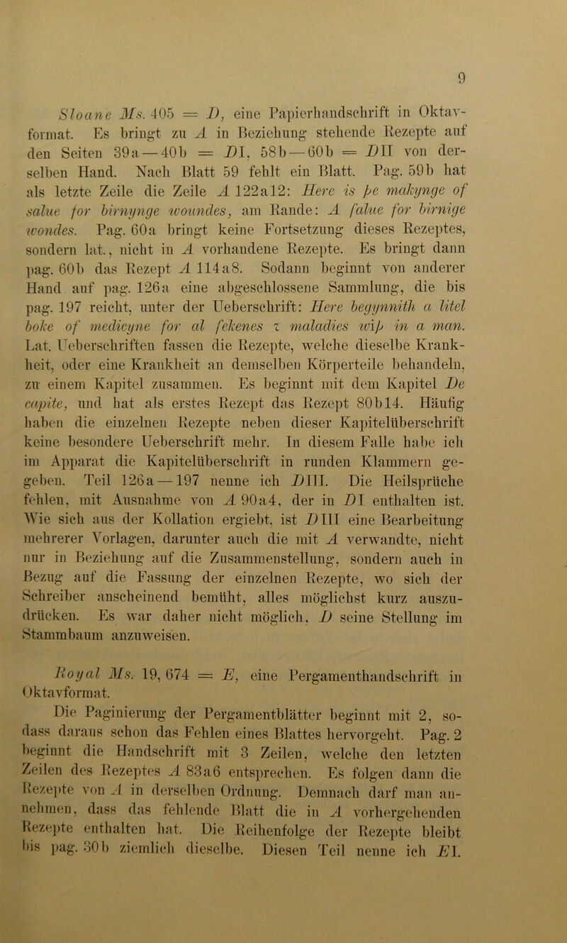 Slocine Ms. 405 = 1), eine Papierhandschrift in Oktav- format. Es bringt zu A in Beziehung stehende Rezepte aut den Seiten 39a — 40b = DI, 58b — 60h = DII von der- selben Hand. Nach Blatt 59 fehlt ein Blatt. Pag. 59 b hat als letzte Zeile die Zeile A 122 a 12: Here is fe makynge of salue for birnynge woundes, am Rande: A falue for birnige ivondes. Pag. 60 a bringt keine Fortsetzung dieses Rezeptes, sondern lat., nicht in A vorhandene Rezepte. Es bringt dann pag. 60b das Rezept A 114 a8. Sodann beginnt von anderer Hand auf pag. 126a eine abgeschlossene Sammlung, die bis pag. 197 reicht, unter der Ueberschrift: Here begynnith a litel boke of medicyne for cd fekenes z maladies wif in a man. Lat. Ueberschriften fassen die Rezepte, welche dieselbe Krank- heit, oder eine Krankheit an demselben Körperteile behandeln, zu einem Kapitel zusammen. Es beginnt mit dem Kapitel De capite, und hat als erstes Rezept das Rezept 80 b 14. Häufig haben die einzelnen Rezepte neben dieser Kapitelüberschrift keine besondere Ueberschrift mehr. In diesem Falle habe ich im Apparat die Kapitelüberschrift in runden Klammern ge- geben. Teil 12öa —197 nenne ich DHL Die Heilsprüche fehlen, mit Ausnahme von A 90a4, der in DI enthalten ist. AVie sich aus der Kollation ergiebt, ist Dill eine Bearbeitung mehrerer Arorlagen, darunter auch die mit A verwandte, nicht nur in Beziehung auf die Zusammenstellung, sondern auch in Bezug auf die Fassung der einzelnen Rezepte, wo sich der Schreiber anscheinend bemüht, alles möglichst kurz auszu- drücken. Es war daher nicht möglich, D seine Stellung im Stammbaum anzuweisen. Royal Ms. 19,674 = E, eine Pergamenthandschrift in Oktavformat. Die Paginierung der Pergamentblätter beginnt mit 2, so- dass daraus schon das Fehlen eines Blattes hervorgeht. Pag. 2 beginnt die Handschrift mit 3 Zeilen, welche den letzten Zeilen des Rezeptes A 83a6 entsprechen. Es folgen dann die Rezepte von A in derselben Ordnung. Demnach darf man an- nehmen, dass das fehlende Blatt die in A vorhergehenden Rezepte enthalten hat. Die Reihenfolge der Rezepte bleibt 5is pag. 30 b ziemlich dieselbe. Diesen Teil nenne icli EI.