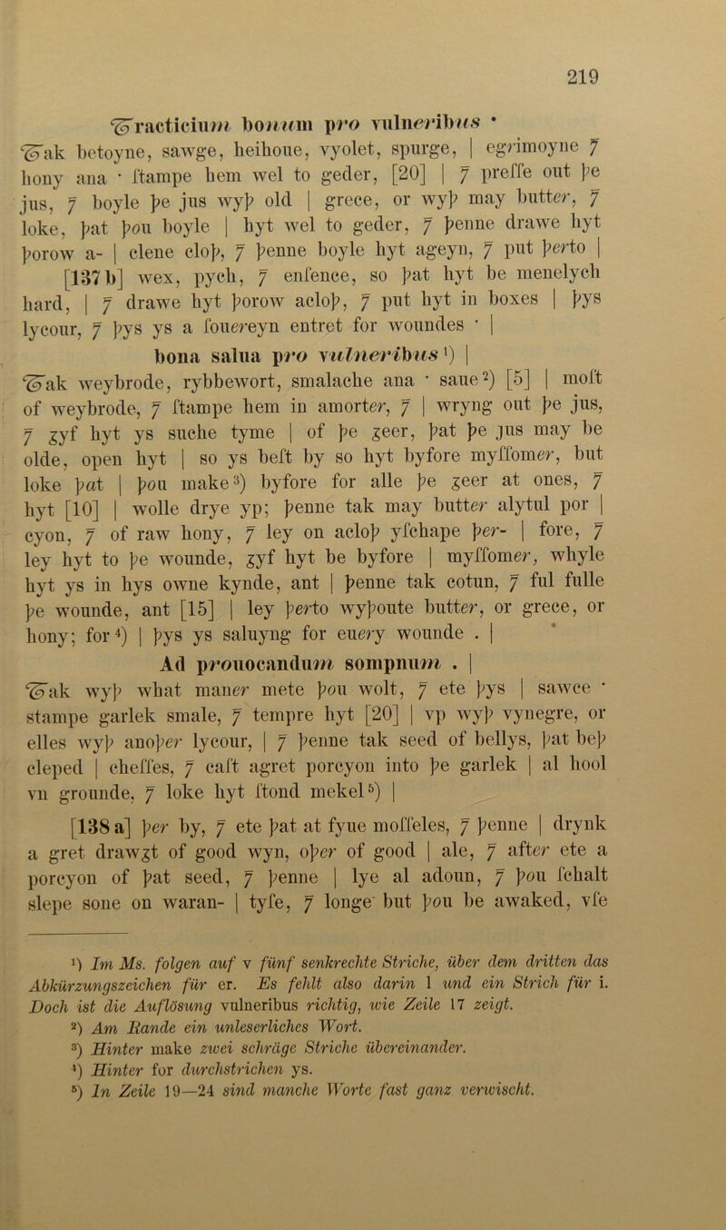 ^racticium houum pro wüneribus • ^Tak betoyne, sawge, heiboue, vyolet, spurge, | egrimoyne 7 liony ana * ftampe hem wel to geder, [20] | 7 Pie^e l;e jus, 7 boyle );e jus wy]? old | grece, or wy]? may butter, 7 loke, J?at |?ou boyle | byt wel to geder, 7 J?enne drawe hyt ]?orow a- | eleue clo};, 7 ]?enne boyle byt ageyn, 7 put J?erto | [137 b] wex, pycb, 7 enfence, so ]?at hyt be menelych hard, | 7 drawe hyt ]?orow aclol?, 7 put byt in boxes | };ys lycour, 7 ]?ys ys a fouereyn entret for woundes ' | bona salua pro viilnerihusx) \ ^ak weybrode, rybbewort, smalacbe ana * saue* 2) [5] | moft of weybrode, 7 ftampe liem in amorter, 7 | wryng out }?e jus, 7 gyf byt ys suche tyme | of }^e £eer, ]?at J?e jus may be olde, open byt | so ys beft by so hyt byfore myffomer, but loke ]?at | |?ou make3) byfore for alle ]?e £eer at ones, 7 byt [10] | wolle drye yp; ]?enne tak may butter alytul por | cyon, 7 of raw bony, 7 ley on aclo)? yfchape \er- | fore, 7 ley hyt to ]?e wounde, syf byt be byfore | myffomer, whyle hyt ys in bys owne kynde, ant | ]?enne tak cotun, 7 ful fülle ]?e wounde, ant [15] | ley ]?erto wy]?oute butter, or grece, or bony; for4) | ]?ys ys saluyng for euery wounde . | A(1 pt'ouocandum sompnum . | ^Tak wy]> wbat maner mete ]?ou wolt, 7 ete };ys | sawce Stampe garlek smale, 7 tempre byt [20] | yp wy}> vynegre, or elles wyj> anomer lycour, | 7 ]?enne tak seed of bellys, fat bef cleped | cbeffes, 7 caft agret porcyon into ]?e garlek | al liool vn grounde, 7 loke byt ftond mekel5) | [138 a] ]>er by, 7 ete ]?at at fyue moffeles, 7 ]?enne | drynk a gret drawgt of good wyn, 0per of good | ale, 7 after ete a porcyon of ]?at seed, 7 ]?enne | lye al adoun, 7 J?ou fcbalt slepe sone on waran- | tyfe, 7 longe' but \oxl be awaked, vfe 1S) Im Ms. folgen auf y fünf senkrechte Striche, über dem dritten das Abkürzungszeichen für er. Es fehlt also darin 1 und ein Strich für i. Doch ist die Auflösung vulneribus richtig, icie Zeile 17 zeigt. 2) Am Rande ein unleserliches Wort. 3) Hinter make zwei schräge Striche übereinander. *) Hinter for durchstrichen ys. 5) ln Zeile 19—24 sind manche Worte fast ganz venvischt.