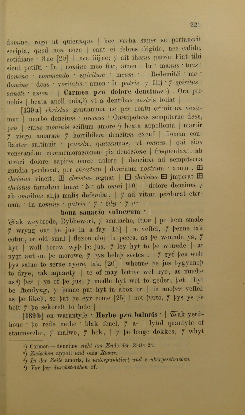 domine, rogo ut quicunq?«e | liec verba super se portauerit scripta, qnod non noce | eant ei febres frigide, nee calide, cotidiane * 3 ne [20j | nee iiijne', 7 ait ibesns petro. liat tibi gicut petifti ’ In | nomiwe meo fiat, amen • In * manus * tuas • domine * eommendo ‘ spiritum ' meum • | Redemißi • me donline * deus * yerüatis * amen • In yatris ■ 7 filij ' 7 Spiritus * sancti • amen • | Carmen pro dolore dencium l) . Ora pro nobis | beata apoll onia,2) vt a dentibns nos^ris tollat | [139 a] Christus grauamma ne per reatu criminum vexe- mur | morbo dencium * oremus ' Omnipotens sempiterne dens, pro | emus nominis sciffum amore3) beata appollonia | martir 7 virgo amaram 7 horribilem dencium excuf | fionem con- ftanter suftinuit * praesia, quaesumus, vt omnes | qni eins venerandam commemoracionem pia deuocione | frequentant: ab atroci dolore capitis onme dolore | dencium ad sempiterna gaudia perducat, per Christum | dominum nosin/m amen . EB cliristus vincit, B christus regnat | B christus B jmperat E cliristus famwlnm tuum ‘ N ‘ ab omni [10] | dolore dencium 7 ab omnibus alijs malis defendat, | 7 ad vitam perducat etei- nam * In nomine * patris ’ 7 * filij 7 * I bona sanacio viilneriim * | ^ak weybrode, Rybbewort, 7 smalacbe, ftam | pe bem smale 7 wryng out )>e jus in a fay [15] | re veffel, 7 J?enne tak cotun, or old smal | flexon clob in peces, as ]?e wounde ys, 7 hyt | woll }mrow wyb be jus> 7 ley wouwc^e I nygt ant on ])e morowe, 7 bys beleb sertes . | 7 gyf bou wolt bys salue to serue ayere, tak, [20] | wbenne be jlis kygynneb to drye, tak aquanty | te of may butter wel nye, as muclie as4) per | ys of be jus, 7 medle byt wel to geder, \at | byt be ftondyng, 7 benne put hyt 4Ü abox or I 4n anomer vellel, as ]?e likeb, so bat be eyr come [25] | not }>erto, 7 bys ys be beft 7 be sekoreft to bele | [139 b] on warantyfe * Herbe pro balneis * | ^ak yerd- lioue • be rede netbe * blak fenel, 7 a- | lytul quantyte of stanmerebe, 7 malwe, 7 hok, | 7 be longe dokkes, 7 wbyt 1) Carmen — dencium steht am Ende der Zeile 24. 2) Zicischen appoll und onia Rasur. 3) In der Zeile amoris, is unterpunktiert und e übergeschrieben.