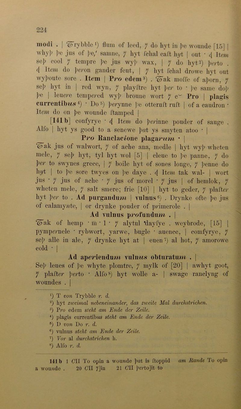 modi . | ‘(Arybble *) fl um of leed, 7 do hyt in J?e wounde [15] | whyj? pe jus of pe/ sarnne, 7 byt fehal caft hyt | out • 4 item sep cool 7 tempre pe jus wyj? wax, | 7 do hyt* 2) perto 4 Item do peron gander feut, | 7 hyt fehal drowe hyt out wyjmute sore . Item | Pro edem3) . ^ak moffe of aJ>om, 7 se]? hyt in | red wyn, 7 playftre hyt per to * pe same dop po | 1 euere tempered wy]; broune wort 7 cw Pro | plagis currentUms4) ‘ Do 5) ]?erynne pe otteruft ruft | of a caudron • Item do on pe wounde ftamped | [141b] confyrye * 4 Item do gerinne pouder of sauge . Alfo | hyt ys good to a senewe pat ys smyten atoo * | Pro Banclac/one plagarum • j ^ak jus of walwort, 7 of ache ana, medle | hyt wyj? wheten mele, 7 se}? hyt, tyl hyt wol [5] | cleue to pe panne, 7 do per to swynes grece, | 7 boile hyt of sones longe, 7 fenne do hyt | to pe sore twyes on pe daye . 4 Item tak wal- | wort jus • 7 jus of ache * 7 jus of morel * 7 jus | of hemlok, 7 wheten mele, 7 salt smere; frie [10] | hyt to geder, 7 plafter hyt per to . Ad purgandum | vulnus6 7) . Drynke ofte pe jus of calamywte, | or drynke pouder of primerole . | Ad vulnus profundum . | ^ak of hemp • m * 1 • 7 alytul ’dayfye . weybrode, [15] pympernele * rybwort, yarwe, bügle • auence, | comfyrye, 7 se]? alle in ale, 7 drynke hyt at | euen) al hot, 7 amorowe cold • | Ad aperiendum vulims obturatum . j Sef> lenes of ]>e whyte plomtre, 7 mylk of [20] | awhyt goot, 7 plafter perto * Alfo8) hyt wolle a- | swage ranelyng of woundes . | 0 T von Tryhhle r. d. 2) hyt zweimal nebeneinander, das zweite Mal dwchstrichen. 3) Pro edem sieht am Ende der Zeile. 4) plagis currentilws steht am Ende der Zeile. 6) I) von Do r. d. 6) vulnus steht am Ende der Zeile. 7) Vor al durchstrichen h. 8) Allo r. d. 141b 1 CII To opin a wounde pat is ftoppid am Rande To opin a wounde . 20 CII 7Jin 21 641 pertojit to