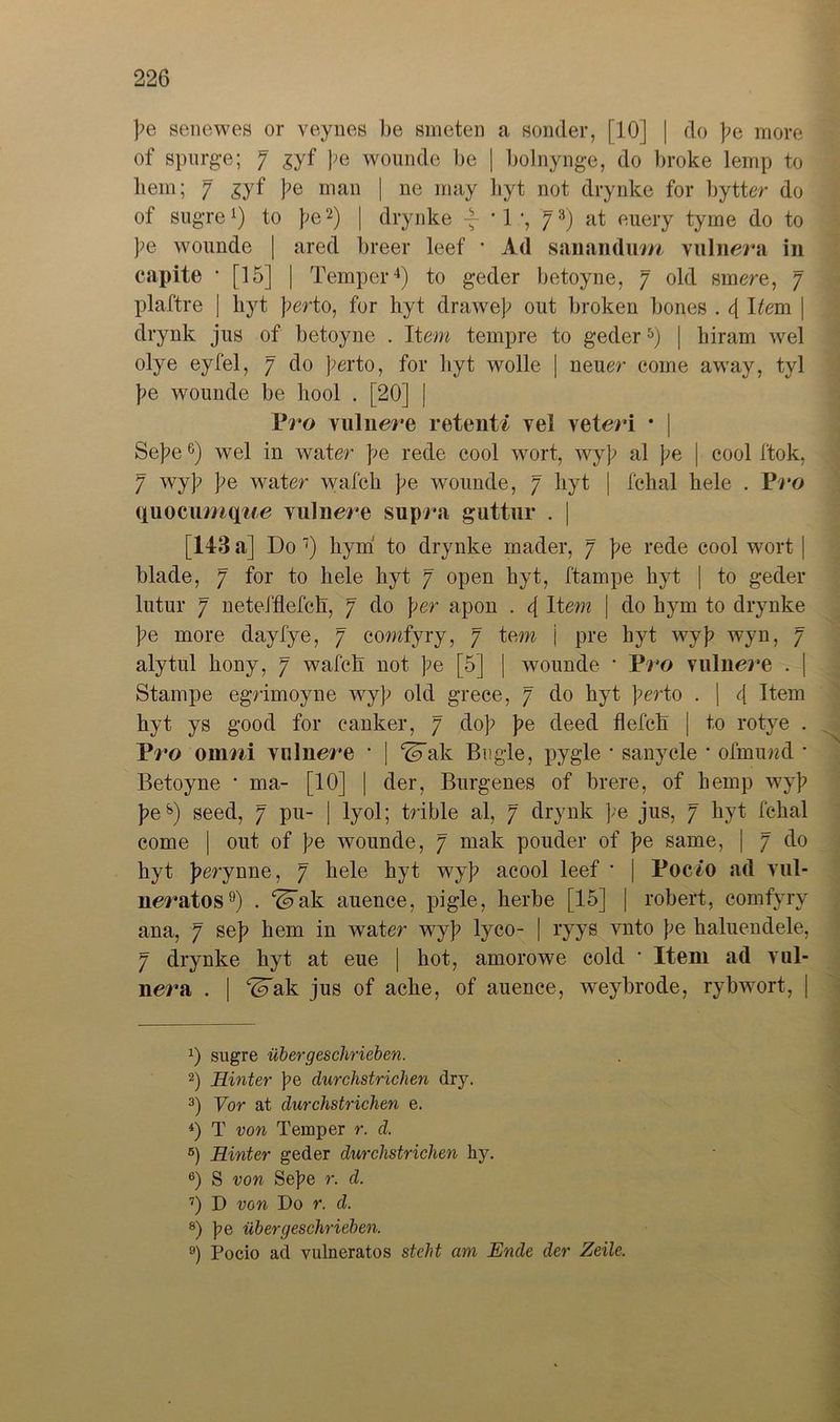 pe senewes or veynes be smeten a sonder, [10] | do pe more of spurge; 7 pe wounde be | bolnynge, do broke lemp to bem; 7 £yf pe man | ne may byt not drynke for bytter do of sugre1) to pe2) | drynke -7- * 1 •, 73) at euery tyrne do to pe wounde | ared breer leef * Ad sanandum vulnera in capite ' [15] | Temper4) to geder betoyne, 7 old smere, 7 plaftre | byt pert0, for hyt drawep out broken bones . 4 Dem | drynk jus of betoyne . Item tempre to geder5 6) | biram wel olye eyfel, 7 do perto, for byt wolle | neuer eoine away, tyl pe wounde be bool . [20] | Vro Yiilnere retenti vei veteri • J SepeG) wel in water be rede cool wort, wyp al pe | cool ftok, 7 wyb be water wafck be wounde, 7 byt | fchal bele . Vro quocumqt/e Yulnere supra guttur . | [143 a] Do 7 8) bym to drynke mader, 7 be rede cool wort | blade, 7 for to bele byt 7 open byt, ftampe byt | to geder lutur 7 neteJ'flefcb, 7 do per apon . 4 Item | do bym to drynke be more dayfye, 7 comfyry, 7 tem j pre byt wyb wyn, 7 alytul bony, 7 wafcb not be [5] | wounde • Vro vulnere . | Stampe egrimoyne wyb old grece, 7 do byt perto . | 4 Item byt ys good for canker, 7 dob be deed flefcb | to rotye . Vro onmi Ynlnere * | ^ak Bügle, pygle ■ sanycle * ofmund • Betoyne • ma- [10] | der, Burgenes of brere, of bemp wyb bes) seed, 7 pu- | lyol; trible al, 7 drynk ];e jus, 7 byt fcbal come | out of be wounde, 7 mak pouder of be same, | 7 do byt b^ynne, 7 bele byt wyb acool leef • | Poc/o ad vul- neratos9) . ^ak auence, pigle, herbe [15] | robert, comfyry ana, 7 seb bem in water wyb lyco- | ryys vnto be baluendele, 7 drynke byt at eue | hot, amorowe cold * Item ad yuI- nera . | ^ak jus of acbe, of auence, weybrode, rybwort, | 0 sugre über geschrieben. 2) Hinter fe durchstrichen dry. 3) Vor at durchstrichen e. 4) T von Temper r. d. 5) Hinter geder durchstrichen hy. 6) S von Sepe r. d. 7) D von Do r. d. 8) pe über geschrieben. 9) Pocio ad vulneratos steht am Ende der Zeile,