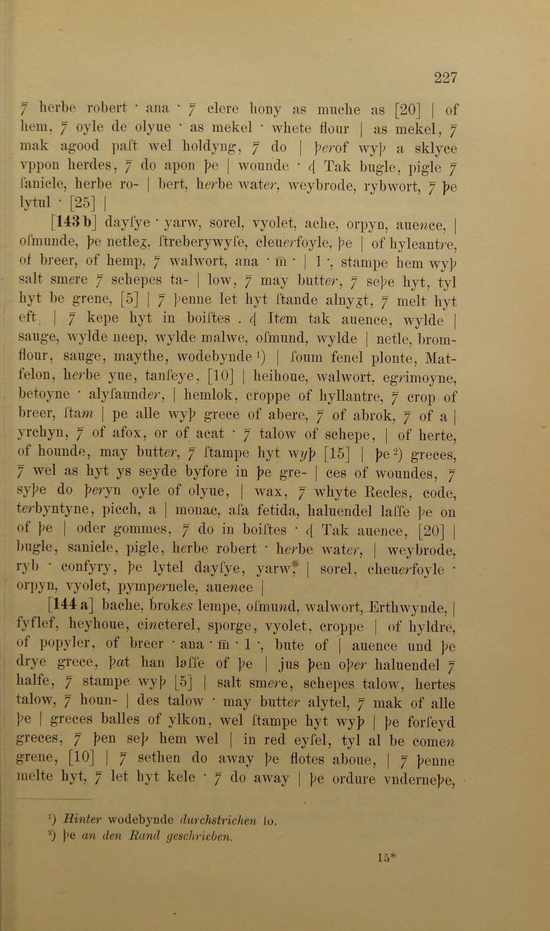 7 herbe robert • ana * 7 eiere hony as mache as [20] | of hem, 7 oyle de olyue • as mekel * whete flour | as mekel, 7 mak agood paft wel holdyng, 7 do | perof wyp a sklyce vppon lierdes, 7 do apon pe | wounde * c[ Tak bügle, pigle 7 fanicle, herbe ro- | bert, herbe water, weybrode, rybwort, 7 pe lytul * [25] | [143 b] dayfye * yarw, sorel, vyolet, ache, orpyn, auence, | ofmunde, pe netles, ftreberywyfe, cleuerfoyle, pe | of hyleantre, of breer, of hemp, 7 walwort, ana • m * | 1 ■, starnpe hem wyp salt smere 7 schepes ta- | low, 7 may butter, 7 sepe hyt, tyl hyt be grene, [5] | 7 penne let hyt ftande alnygt, 7 melt hyt eft, | 7 kepe hyt in boiftes . 4 Item tak auence, wylde | sauge, wylde neep, wylde malwe, ofmund, wylde | netle, brom- hour, sauge, maythe, wodebynde l) | foum fenel plonte, Mat- felon, herbe yue, tanfeye, [10] | heihoue, walwort, egrimoyne, betoyne * alyfaunder, | hemlok, croppe of hyllantre, 7 crop of breer, ftam j pe alle wyp grece of abere, 7 of abrok, 7 of a | yrchyn, 7 of afox, or of acat • 7 talow of schepe, | of herte, of hounde, may butter, 7 ftampe hyt wyp [15] | pe2) greces, 7 wel as hyt ys seyde byfore in pe gre- | ces of woundes, 7 sype do peryn oyle of olyue, | wax, 7 whyte Recles, code, terbyntyne, piccli, a | monac, afa fetida, halueiidel laffe pe on of pe | oder gommes, 7 do in boiftes * d Tak auence, [20] | l)ugle, sanicle, pigle, herbe robert ■ herbe water, | weybrode, ryb • confyry, pe lytel dayfye, yarw* | sorel, cheuerfoyle • orpyn, yyolet, pympernele, auence | [144 a] bache, brokes lempe, ofmund, walwort, Erthwynde, | fyflef, heyhoue, cincterel, sporge, vyolet, croppe | of hyldre, of popyler, of breer • ana • m * 1 •, bute of | auence und pe drye grece, pat han laffe of pe | jus pen oper haluendel 7 hälfe, 7 stampe wyp [5] | salt smere, schepes talow, hertes talow, 7 houn- | des talow • may butter alytel, 7 mak of alle pe | greces bailes of ylkon, wel ftampe hyt wyp | pe forfeyd greces, 7 pen sep hem wel | in red eyfel, tyl al be comen grene, [10] | 7 sethen do away pe flotes aboue, | 7 penne melte hyt, 7 let hyt kele * 7 do away | pe ordure vndernepe, x) Hinter wodebynde durchstrichen lo. 0 pe an den Rand geschrieben. 15*