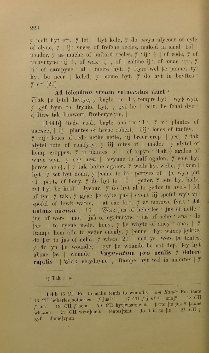 7 melt liyt eft, 7 let | hyt kele, 7 do feryn alycour of oyle of olyue, 7 | ij * vnces of frelclie reeles, maked in sinal [15] | pouder, 7 as mucke of baftard reeles, 7 • ij * -f | of code, 7 of trrbyntyne • ij ■, of wax • ij *, of | colfine ij *, of amac * ij *, 7 ij • of sarapyne * al | melte hyt, 7 ftyre wel pe panne, tyl liyt be neer | keled, 7 fcome hyt, 7 do kyt in boyftes * 7 0 [20] I Ad feiendu/h vtrum vuliieratus viuet * | ‘(o'ak lytel dayfye, 7 bugde tempre hyt | wyf> wyn, 7 gyf kym to drynke kyt, 7 £yf ke | caft, he fchal dye 4 Item tak bonwort, ftreberywyfe, | [144b] Rede cool, bügle ana • m • 1 *, 7 v plantes of auewee, | iij * plantes of kerbe robert, • iiij * leues of tanfey, | 7 iiij - leues of rede nethe netle, iij breer erop- | pes, 7 tak alytel rote of eomfyry, 7 iij rotes of | mader • 7 alytel of kernp croppes, 7 ij plantes [5] | of orpyn * Tak1) agalon of wkyt wyn, 7 se]i hem | ferynne to half agalon, 7 cole hyt ]?orow aelok, | 7 tak kalue agalon, 7 welle kyt welle, 7 fkom | kyt, 7 set kyt doun, 7 kenne to iij * partyes of | pe wyn put •1 • \)arty of kony, 7 do kyt to [10] | geder, 7 lete kyt boile, tyl kyt be kool | lycour, 7 do kyt al to geder in avef- | fei of tyn, 7 tak, 7 gyue pe syke pa- | eyent iij spoful wy]? vj ‘ spoful of lewk water, | at eue laft, 7 at morowe fyrft • Ad nulnus 110vinn . [15] | ‘iFak jus of keberles • jus of netle jus of wer- | mot • jus of egrimoyne * jus of aclie * ana * do per- | to ryene mele, kony, 7 ke wliyte of aney ‘ ana, | 7 ftarnpe hem alle to geder euenly, 7 penne | kyt waxef pykke, do pex to jus of aeke, 7 wkew [20] | ned ys, wete pe fernes, 7 do yn pe wounde; | gyf pe wounde be not dep^ ley kyt aboue pe \ wounde ’ Ynguentum pro oculis 7 dolore capitis • | Teak celydoyne 7 ftarnpe kyt wel in amorter | 7 0 Tak r. d. 1441) 15 C1I For to make tentis to wourdis cim Bande For tente 10 Cll heberles]boiberies /'jus2,3 17 C1I f jus1'2 ana]7 18 cl1 /'ana 19 Cll / he m 20 Cll hytjwhawne it f<?rto ke jus 7 panne whawne 21 CII wetejmeft tentesjtent do it in to pe 22 Cll 1 jyf aboue]vpon