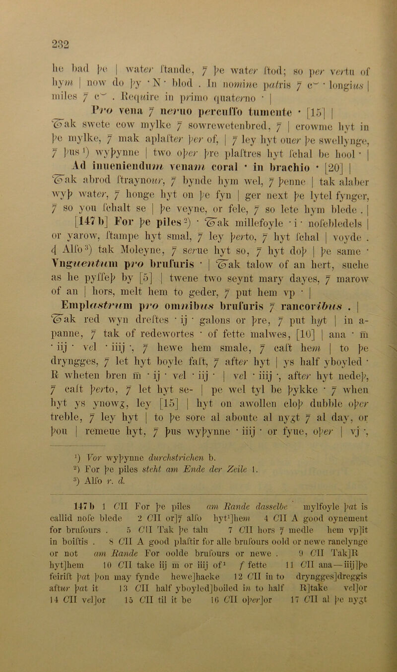 liu bad ])& | water ftande, 7 ]?e water ftod; ho per vertu of \\ym | now do py * N • blöd . I11 nomine pa/ris 7 c~ * longms | m des 7 c . Eeqtdre in primo quaterno * | Vro vena 7 nemo percuiTo tumente • |15] | kdak swete cow mylke 7 sowrewetenbred, 7 | crowme hyt in ];o mylke, 7 mak aplafter \er of, | 7 ley hyt ouer he swellynge, 7 ]niH •) wyhyrme | two ober pre plaftres hyt fchal be hool • | Ad inueniendiim venam coral * in brachio * [20] | Wak abrod ftraynowr, 7 bynde liym wel, 7 henne | tak alaber wyh water, 7 honge hyt on pe fyn | ger next he lytel fynger, 7 so you Ich alt se | he veyne, or feie, 7 so lete hym blede . | [147b] For he piles2) * ‘üTak millefoyle ’i‘ nofebledels | or yarow, ftampe hyt smal, 7 ley perto, 7 hyt fchal | voyde . 4 Alfo3) tak Moleyne, 7 serue hyt so, 7 hyt doh | he Same • Unguentum pro brufuris • | 4Fak talow of an hert, suche as he pyffeh by [5] | twene two seynt mary dayes, 7 marow of an | liors, melt hem to geder, 7 put hem vp * | Empl«Ä#roin pro onmibifs brufuris 7 rancor/bo.s . | Wak red wyn dreftes * ij * galons or hre, 7 put hyt | in a- panne, 7 tak of redewortes * of fette malwes, [10] | ana * m ’ iij • vel • iiij •, 7 hewe hem smale, 7 caft hem | to he dryngges, 7 let hyt boyle faft, 7 after hyt | ys half yboyled * K wheten bren m * ij • vel * iij • | vel * iiij *, after hyt nedep, 7 caft perto, 7 let hyt se- | pe wel tyl be hykke • 7 when hyt ys ynowg, ley [15] | hyt 011 awollen cloh dubble ober treble, 7 ley hyt | to he sore al aboute al ny^t 7 al day, or hon | remeue hyt, 7 pus wybynne * iiij * or fyue, oper | vj *, :) Vor wyhyrme durchstrichen b. 2) For pe piles steht am Ende der Zeile 1. 3) Alfo r. d. 147 b 1 6dl For pe piles am Bande dasselbe mylfoyle }mt is callid nofe blede 2 C1I or]7 alle liytqiiem 4 691 A good oynement for brufours . 5 6711 Tak pe talu 7 6TI liors 7 medle hem vp]it in boiftis . 8 611 A good plaftir for alle brufours oold or uewe ranclynge or not am Bande For oolde brufours or uewe . 9 611 Tak]R hytjhem 10 C1I take iij m or iiij of1 /'fette 11 611 ana—iiijjpe feirift \>a,t pon may fynde hewejhacke 12 611 iu to dryngges]dreggis aftwr pat it 13 611 half yboyled]boiled in to half R]take vel]or