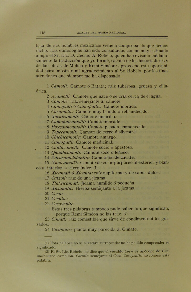 lista de sus nombres mexicanos viene á comprobar lo que hemos dicho. Las etimologías han sido consultadas con mi muy estimado amigo el Sr. Lie. D. Cecilio A. Robelo, quien ha revisado cuidado- samente la traducción que yo formé, sacada de los historiadores y de las obras de Molina y Remí Siméon: aprovecho esta oportuni- dad para mostrar mi agradecimiento al Sr. Robelo, por las finas atenciones que siempre me ha dispensado. 1 Camotli: Camote ó Batata; raíz tuberosa, gruesa y cilin- drica. 2 Acamotli: Camote que nace ó se cría cerca de el agua. 3 Camotic: raíz semejante al camote. 4 Camopalli ó Camopaltic: Camote morado. 5 Cacamotic: Camote muy blando ó reblandecido. 6 Xochicamotli: Camote amarillo. 7 Camopalcamotli: Camote morado. 8 Poxcauhcamotli: Camote pasado, enmohecido. 9 Tepecamotli: Camote de cerro ó silvestre. 10 Chichicamotic: Camote amargo. 11 Camopatli: Camote medicinal. 12 Cnitlacamotli: Camote sucio ó apestoso. 13 Quauhcamotli: Camote seco ó leñoso. 14 Zacacamototontin: Camotillos de zacate. 15 Yhoicamotl?: Camote de color purpúreo al exterior y blan- co al interior, s. Hernández. (1) 16 Xicamatl ó Xícama: raíz napiforme y de sabor dulce. 17 Catsotl: raíz de una jicama. 18 Tlalxicamatl: Jicama humilde ó pequeña. 19 Xicamatic: Hierba semejante á la jicama 20 Coen: 21 Co entic: 22 Cocoyentic: Estas tres palabras tampoco pude saber lo que significan, porque Remí Siméon no las trae. (2) 23 Cimatl: raíz comestible que sirve de condimento á los gui- sados. 24 Cicimatic: planta muy parecida al Cimate. (1) Esta palabra no sé si estará estropeada: no he podido comprender su significado. (2) El Sr. Lie. Robelo me dice que el vocablo Coen es apócope de Cue- mitl: surco, camellón. Coentic: semejante al Coen. Cocoyentic: no conoce esta palabra.