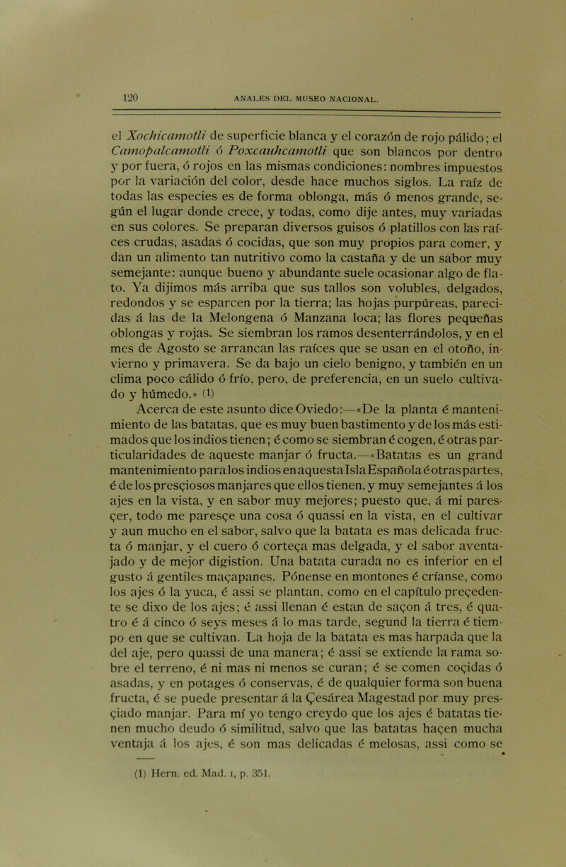 el Xochicamotli de superficie blanca y el corazón de rojo pálido; el C amo pal camotli ó Poxcanhcamotli que son blancos por dentro y por fuera, ó rojos en las mismas condiciones: nombres impuestos por la variación del color, desde hace muchos siglos. La raíz de todas las especies es de forma oblonga, más ó menos grande, se- gún el lugar donde crece, y todas, como dije antes, muy variadas en sus colores. Se preparan diversos guisos ó platillos con las raí- ces crudas, asadas ó cocidas, que son muy propios para comer, y dan un alimento tan nutritivo como la castaña y de un sabor muy semejante: aunque bueno y abundante suele ocasionar algo de fla- to. Ya dijimos más arriba que sus tallos son volubles, delgados, redondos y se esparcen por la tierra; las hojas purpúreas, pareci- das á las de la Melongena ó Manzana loca; las flores pequeñas oblongas y rojas. Se siembran los ramos desenterrándolos, y en el mes de Agosto se arrancan las raíces que se usan en el otoño, in- vierno y primavera. Se da bajo un cielo benigno, y también en un clima poco cálido ó frío, pero, de preferencia, en un suelo cultiva- do y húmedo.» (1) Acerca de este asunto dice Oviedo:—«De la planta é manteni- miento de las batatas, que es muy buen bastimento y de los más esti- mados que los indios tienen; é como se siembran é cogen, é otras par- ticularidades de aqueste manjar ó fructa.—«Batatas es un grand mantenimiento para los indios en aquesta Isla Española é otras partes, é de los presgiosos manjares que ellos tienen, y muy semejantes á los ajes en la vista, y en sabor muy mejores; puesto que, á mi pares- ger, todo me paresge una cosa ó quassi en la vista, en el cultivar y aun mucho en el sabor, salvo que la batata es mas delicada fruc- ta ó manjar, y el cuero ó cortega mas delgada, y el sabor aventa- jado y de mejor digistion. Una batata curada no es inferior en el gusto á gentiles mazapanes. Pénense en montones é críanse, como los ajes ó la yuca, é assi se plantan, como en el capítulo preceden- te se dixo de los ajes; é assi llenan é están de sagon á tres, é qua- tro é á cinco ó seys meses á lo mas tarde, segund la tierra é tiem- po en que se cultivan. La hoja de la batata es mas harpada que la del aje, pero quassi de una manera; é assi se extiende la rama so- bre el terreno, é ni mas ni menos se curan; é se comen cogidas ó asadas, y en potages ó conservas, é de qualquier forma son buena fructa, é se puede presentar á la Cesárea Magestad por muy pres- tado manjar. Para mí yo tengo creydo que los ajes é batatas tie- nen mucho deudo ó similitud, salvo que las batatas hagen mucha ventaja á los ajes, é son mas delicadas é melosas, assi como se