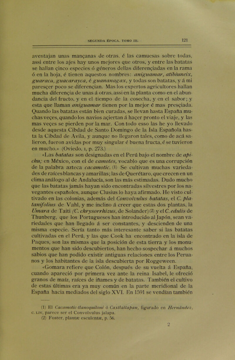 aventajan unas manganas de otras, é las camuesas sobre todas, assi entre los ajes hay unos mejores que otros, y entre las batatas se hallan ginco especies ó géneros dellas diferenciadas en la rama ó en la hoja, é tienen aquestos nombres: anigitamar, atibiuneix, guayaca, guacarayca, é guananagax, y todas son batatas, y á mi paresger poco se diferencian. Mas los expertos agricultores hallan mucha diferencia de unas á otras, assi en la planta como en el abun- dancia del fructo, y en el tiempo de la cosecha, y en el sabor; y esta que llaman aniguamar tienen por la mejor é mas presgiada. Quando las batatas están bien curadas, se llevan hasta España mu- chas veges, quando los navios aciertan á hager pronto el viaje, y las mas veges se pierden por la mar. Con todo esso las he yo llevado desde aquesta Cibdad de Santo Domingo de la Isla Española has- ta la Cibdad de Avila, y aunque no llegaron tales, como de acá sa- lieron, fueron avidas por muy singular é buena fructa, é se tuvieron en mucho.» (Oviedo, i, p. 273.) «Las batatas son designadas en el Perú bajo el nombre de api- chu; en México, con el de camotes, vocablo que es una corrupción de la palabra azteca cacamotic. (l) Se cultivan muchas varieda- des de raíces blancas y amarillas; las de Querétaro, que crecen en un clima análogo al de Andalucía, son las más estimadas. Dudo mucho que las batatas jamás hayan sido encontradas silvestres por los na- vegantes españoles, aunque Clusius lo haya afirmado. He visto cul- tivado en las colonias, además del Convolvulus batatas, el C. pla- tanifolius de Vahl, y me inclino á creer que estas dos plantas, la Umara de Taiti (C. chrysorrhisus, de Solander)(2) y el C.edulis de Thunberg, que los Portugueses han introducido al Japón, sean va- riedades que han llegado á ser constantes, y descienden de una misma especie. Sería tanto más interesante saber si las batatas cultivadas en el Perú, y las que Cook ha encontrado en la isla de Paques, son las mismas que la posición de esta tierra y los monu- mentos que han sido descubiertos, han hecho sospechar á muchos sabios que han podido existir antiguas relaciones entre los Perua- nos y los habitantes de la isla descubierta por Roggeween. «Gomara refiere que Colón, después de su vuelta á España, cuando apareció por primera vez ante la reina Isabel, le ofreció granos de maíz, raíces de iñames y de batatas. También el cultivo de estas últimas era ya muy común en la parte meridional de la España hacia mediados del siglo XVI. En 1591 se vendían también (1) El Cacamotic-tlanoquiloni ó Caxtlatlapan, figurado en Hernández, c. liv, parece ser el Convolvulus jalapa. (2) Foster, plantee esculentse, p. 56. 2