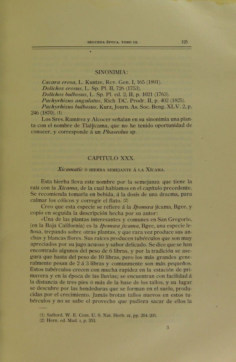 SINONIMIA: Cacara erosa, L. Kuntze, Rev. Gen. I, 165 (1891). Dolichos erosus, L. Sp. Pl. II, 726 (1753). Dolíchos bulbosas, L. Sp. Pl. ed. 2, II, p. 1021 (1763). Pachyvhisus angulatus, Rich DC. Prodr. II, p. 402 (1825). Pachyrhisus bulbosas, Kurz, Journ. As. Soc. Beng. XLV. 2, p. 246 (1870). (l) Los Sres. Ramírez y Alcocer señalan en su sinonimia una plan- ta con el nombre de Tlaljicama, que no he tenido oportunidad de conocer, y corresponde á un Phaseolus sp. CAPITULO XXX. Xicamatic ó hierba semejante á la Xícama. Esta hierba lleva este nombre por la semejanza que tiene la raíz con la Xícama, de la cual hablamos en el capítulo precedente. Se recomienda tomarla en bebida, á la dosis de una dracma, para calmar los cólicos y corregir el flato. (2) Creo que esta especie se refiere á la Ipomcea jicama, Bgee, y copio en seguida la descripción hecha por su autor: «Una de las plantas interesantes y comunes en San Gregorio, (en la Baja California) es la Ipomcea jicama, Bgee, una especie le- ñosa, trepando sobre otras plantas, y que rara vez produce sus an- chas y blancas flores. Sus raíces producen tubérculos que son muy apreciados por su jugo acuoso y sabor delicado. Se dice que se han encontrado algunos del peso de 6 libras, y por la tradición se ase- gura que hasta del peso de 10 libras, pero los más grandes gene- ralmente pesan de 2 á 3 libras y comunmente son más pequeños. Estos tubérculos crecen con mucha rapidez en la estación de pri- mavera y en la época de las lluvias; se encuentran con facilidad á la distancia de tres pies ó más de la base de los tallos, y su lugar se descubre por las hendeduras que se forman en el suelo, produ- cidas por el crecimiento. Jamás brotan tallos nuevos en estos tu- bérculos y no se sabe el provecho que pudiera sacar de ellos la (1) Safford. W. E. Cont. U. S. Nat. Herb. ix, pp. 204-205. (2) Hern. ed. Mad. i, p. 353. 3