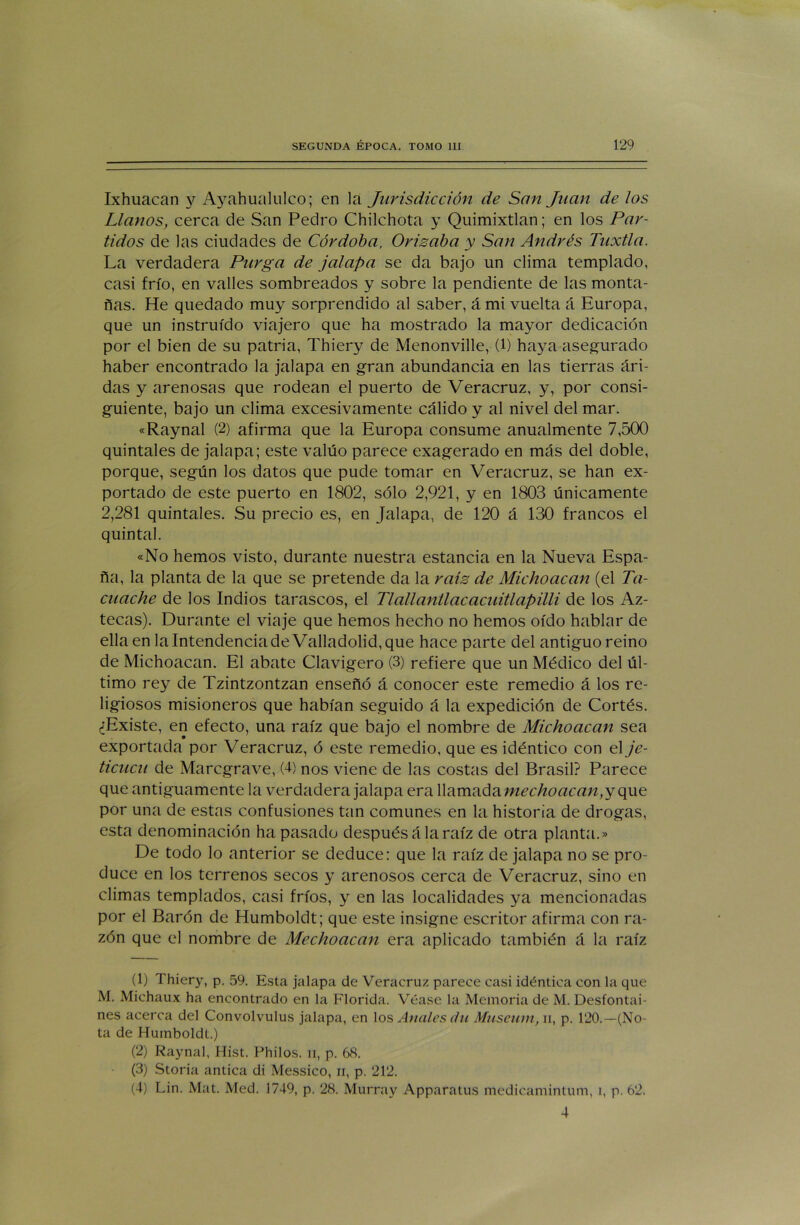 Ixhuacan y Ayahualulco; en Va Jurisdicción de San Juan de los Llanos, cerca de San Pedro Chilchota y Quimixtlan; en los Par- tidos de las ciudades de Córdoba, Orisaba y San Andrés Tuxtla. La verdadera Purga de jalapa se da bajo un clima templado, casi frío, en valles sombreados y sobre la pendiente de las monta- ñas. He quedado muy sorprendido al saber, á mi vuelta á Europa, que un instruido viajero que ha mostrado la mayor dedicación por el bien de su patria, Thiery de Menonville, (1) haya asegurado haber encontrado la jalapa en gran abundancia en las tierras ári- das y arenosas que rodean el puerto de Veracruz, y, por consi- guiente, bajo un clima excesivamente cálido y al nivel del mar. «Raynal (2) afirma que la Europa consume anualmente 7,500 quintales de jalapa; este valúo parece exagerado en más del doble, porque, según los datos que pude tomar en Veracruz, se han ex- portado de este puerto en 1802, sólo 2,921, y en 1803 únicamente 2,281 quintales. Su precio es, en Jalapa, de 120 á 130 francos el quintal. «No hemos visto, durante nuestra estancia en la Nueva Espa- ña, la planta de la que se pretende da la raíz de Micho acan (el Ta- cuache de los Indios tarascos, el TlallanÜacacuitlapilli de los Az- tecas). Durante el viaje que hemos hecho no hemos oído hablar de ella en la Intendencia de Valladolid, que hace parte del antiguo reino de Michoacan. El abate Clavigero (3) refiere que un Médico del úl- timo rey de Tzintzontzan enseñó á conocer este remedio á los re- ligiosos misioneros que habían seguido á la expedición de Cortés. ¿Existe, en efecto, una raíz que bajo el nombre de Michoacan sea exportada por Veracruz, ó este remedio, que es idéntico con el je- ticucu de Marcgrave, (4) nos viene de las costas del Brasil? Parece que antiguamente la verdadera jalapa era llamada mechoacan, y que por una de estas confusiones tan comunes en la historia de drogas, esta denominación ha pasado después á la raíz de otra planta.» De todo lo anterior se deduce: que la raíz de jalapa no se pro- duce en los terrenos secos y arenosos cerca de Veracruz, sino en climas templados, casi fríos, y en las localidades ya mencionadas por el Barón de Humboldt; que este insigne escritor afirma con ra- zón que el nombre de Mechoacan era aplicado también á la raíz (1) Thiery, p. 59. Esta jalapa de Veracruz parece casi idéntica con la que M. Michaux ha encontrado en la Florida. Véase la Memoria de M. Desfontai- nes acerca del Convolvulus jalapa, en los Anales du Museiim, ii, p. 120.—(No- ta de Humboldt.) (2) Raynal, Hist. Philos. n, p. 68. (3) Storia antica di Messico, ii, p. 212. (4) Lin. Mat. Med. 1749, p, 28. Murray Apparatus medicamintum, i, p. 62. 4