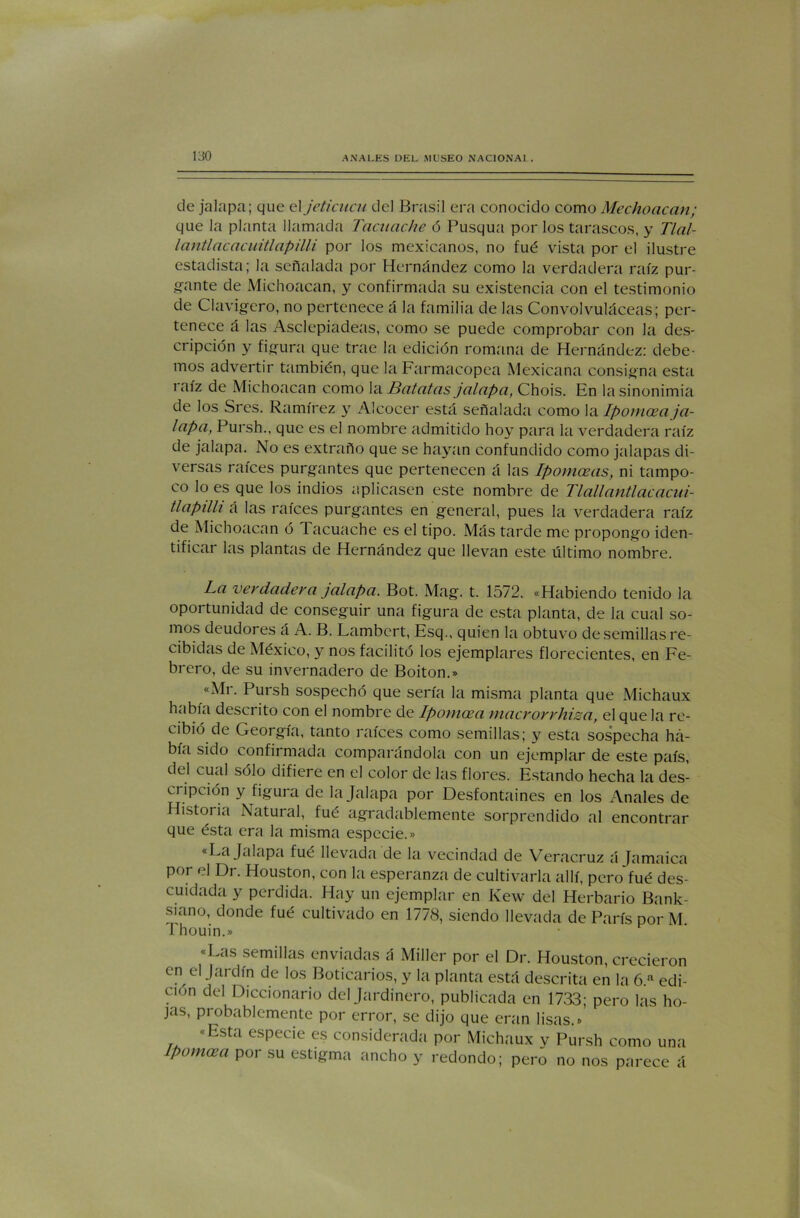 de jalapa; que el jeticucu del Brasil era conocido como Mechoacan; que la planta llamada Tacuache ó Pusqua por los tarascos, y Tlal- lantlacacuitlapilli por los mexicanos, no fué vista por el ilustre estadista; la señalada por Hernández como la verdadera raíz pur- gante de Michoacan, y confirmada su existencia con el testimonio de Clavijero, no pertenece á la familia de las Convolvuláceas; per- tenece á las Asclepiadeas, como se puede comprobar con la des- cripción y figura que trae la edición romana de Hernández: debe- mos advertir también, que la Farmacopea Mexicana consigna esta raíz de Michoacan como la Batatas jalapa, Chois. En la sinonimia de los Srcs. Ramírez y Alcocer está señalada como la Ipomceaja- lapa, Pursh., que es el nombre admitido hoy para la verdadera raíz de jalapa. No es extraño que se hayan confundido como jalapas di- versas raíces purgantes que pertenecen á las Ipomoeas, ni tampo- co lo es que los indios aplicasen este nombre de Tlallantiacacui- tlapilli á las raíces purgantes en general, pues la verdadera raíz de Michoacan ó Tacuache es el tipo. Más tarde me propongo iden- tificar las plantas de Hernández que llevan este último nombre. La verdadera jalapa. Bot. Mag. t. 1572. «Habiendo tenido la oportunidad de conseguir una figura de esta planta, de la cual so- mos deudores á A. B. Lambert, Esq., quien la obtuvo de semillas re- cibidas de México, y nos facilitó los ejemplares florecientes, en Fe- brero, de su invernadero de Boiton.» «Mr. Pursh sospechó que sería la misma planta que Michaux había descrito con el nombre de Ipomcea macrorrhisa, el que la re- cibió de Georgia, tanto raíces como semillas; y esta sospecha ha- bía sido confirmada comparándola con un ejemplar de este país, del cual sólo difiere en el color de las flores. Estando hecha la des- cripción y figura de la Jalapa por Desfontaines en los Anales de Histoi ia Natural, fué agradablemente sorprendido al encontrar que ésta era la misma especie.» «La Jalapa fué llevada de la vecindad de Veracruz á Jamaica por el Dr. Houston, con la esperanza de cultivarla allí, pero fué des- cuidada y perdida. Hay un ejemplar en Kew del Herbario Bank- sitino, donde fué cultivado en 1778, siendo llevada de París por M Thouin.» «Las semillas enviadas á Miller por el Dr. Houston, crecieron en el Jardín de los Boticarios, y la planta está descrita en la 6.a edi- ción del Diccionario del Jardinero, publicada en 1733; pero las ho- jas, probablemente por error, se dijo que eran lisas.» «Esta especie es considerada por Michaux v Pursh como una Ipomcea por su estigma ancho y redondo; pero no nos parece á