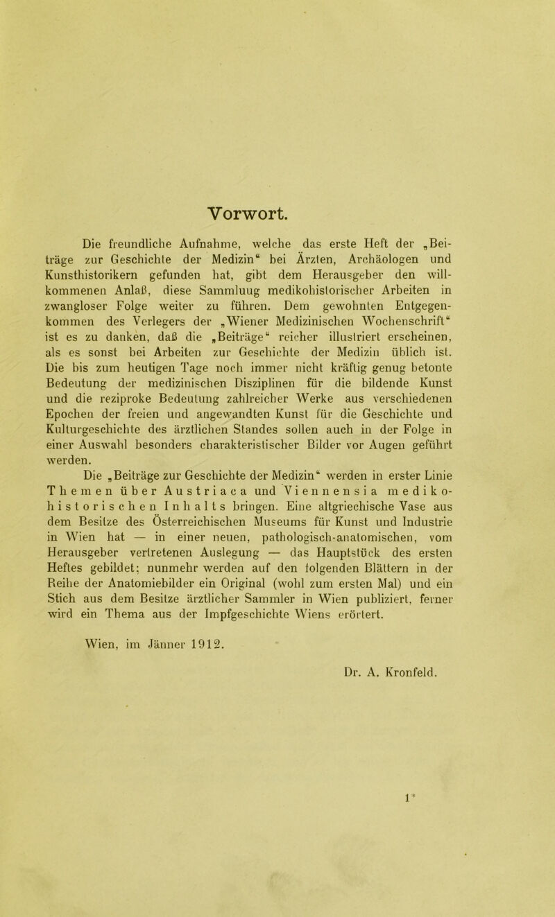 Vorwort. Die freundliche Aufnahme, welche das erste Heft der ,Bei- trage zur Geschichle der Medizin“ bei Arzien, Archaologen und Kunsthistorikern gefunden hat, gibt dem Herausgeber den will- kommenen Anlafi, diese Sammluug medikohislorischer Arbeiten in zwangloser Folge weiter zu fiihren. Dem gewohnlen Entgegen- kommen des Verlegers der „Wiener Medizinischen Woclieiischrift“ ist es zu danken, daB die ,Beitriige“ reicher illustriert erscheinen, als es sonst bei Arbeiten zur Geschichte der Medizin iiblich ist. Die bis zum heutigen Tage noch immer nicht kraflig genug betonle Bedeutung der medizinischen Disziplinen fur die bildende Kunst und die rcziproke Bedeutung zahlreicher Werke aus verschiedenen Epochen der freien und angewandten Kunst fiir die Geschichte und Kulturgeschichte des arztlichen Standes soilen auch in der Folge in einer Auswahl besonders charakteristischer Bilder vor Augen gefiihrt werden. Die ,Beitrage zur Geschichte der Medizin werden in erster Linie The men iiber Austriaca und V i e n n e n s i a m e d i k o- historischen Inhalts bringen. Eine altgriechische Vase aus dem Besitze des Osterreichischen Museums fiir Kunst und Industrie in Wien hat — in einer neuen, pathologisch-anatomischen, vom Herausgeber vertretenen Auslegung — das Hauptstiick des ersten Heftes gebildet: nunmehr werden auf den lolgenden Blattern in der Reihe der Anatomiebilder ein Original (wohl zum ersten Mai) und ein Stich aus dem Besitze arztlicher Sammler in Wien publiziert, ferner wird ein Thema aus der Impfgeschichte Wiens erortert. Wien, im Jiinner 1912. Dr. A. Kronfeld.