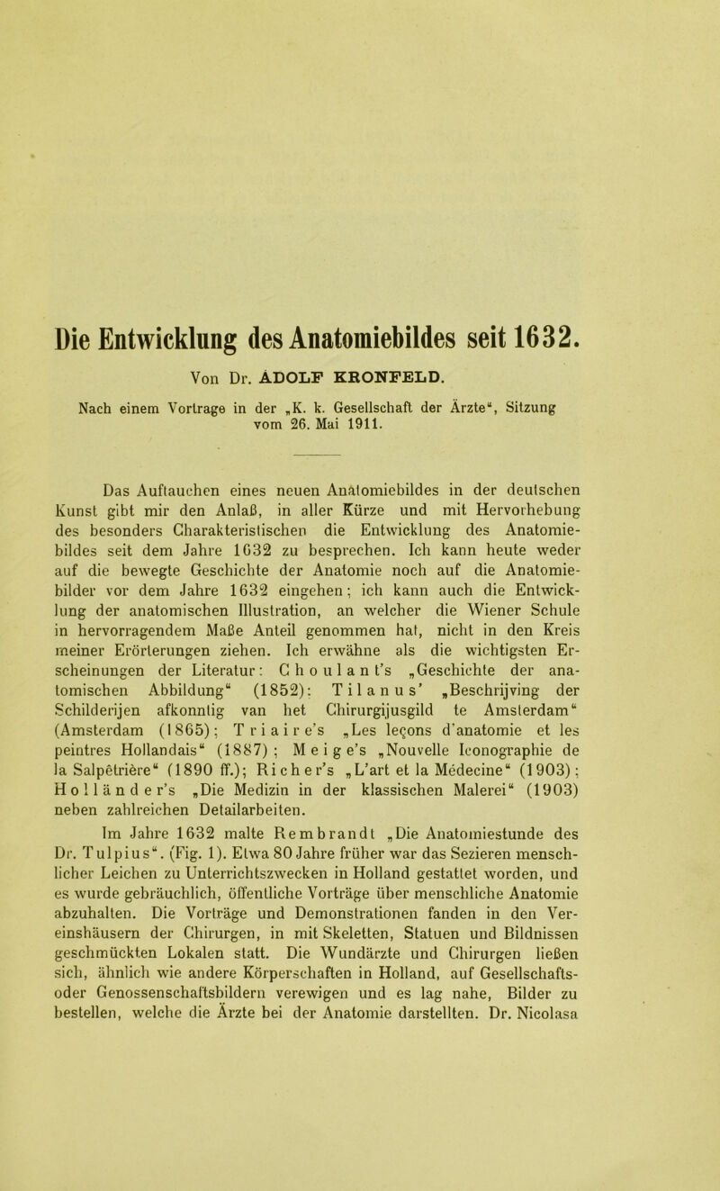 Die Entwicklung des Anatomiebildes seit 1632. Von Dr. ADOLF KRONPELD. Nach einem Vorlrage in der „K. k. Gesellschaft der Arzte“, Sitzung vom 26. Mai 1911. Das Auftauchcn eines neuen Anatomiebildes in der deutschen Kunst gibt mir den Anlafi, in aller Kiirze und mit Hervorhebung des besonders Gharakteristischen die Entwicklung des Anatoraie- bildes seit dem Jahre 1032 zu besprechen. Ich kann heute weder auf die bewegte Geschichte der Anatomic noch auf die Anatomie- bilder vor dem Jahre 1632 eingehen; ich kann auch die Enlwick- hmg der anatomischen Illustration, an welcher die Wiener Schule in hervorragendem Mafie Anted genommen hat, nicht in den Kreis rneiner Erorlerungen ziehen. Ich erwahne als die wichtigsten Er- scheinungen der Literatur: C h o u 1 a n t’s „ Geschichte der ana- tomischen Abbildung“ (1852); Til an us' „Beschrijving der Schilderijen afkonntig van het Chirurgijusgild te Amsterdam “ (Amsterdam (1865); T r i a i r e’s „Les lemons d’anatomie et les peintres Hollandais“ (1887); M e i g e’s „Nouvelle leonographie de la Salpetriere“ (1890 ff.); Richer’s ,L’art et la Medecine“ (1903); Hollander’s „Die Medizin in der klassischen Malerei“ (1903) neben zahlreichen Detailarbeiten. Im Jahre 1632 malte Rembrandt „Die Anatomiestunde des Dr. Tulpius“. (Fig. 1). Elwa 80 Jahre frilher war das Sezieren mensch- licher Leichen zu Unterrichtszwecken in Holland gestattet worden, und es wurde gebrauchlich, offentliche Vortrage viber menschliche Anatomic abzuhallen. Die Vortrage und Demonstrationen fanden in den Ver- einshausern der Chirurgen, in mit Skeletten, Statuen und Bildnissen geschmiickten Lokalen statt. Die Wundarzte und Chirurgen liefien sich, ahnlich wie andere Korperschaften in Holland, auf Gesellschafts- oder Genossenschaftsbildern verewigen und es lag nahe, Bilder zu bestellen, welche die Arzte bei der Anatomic darstellten. Dr. Nicolasa