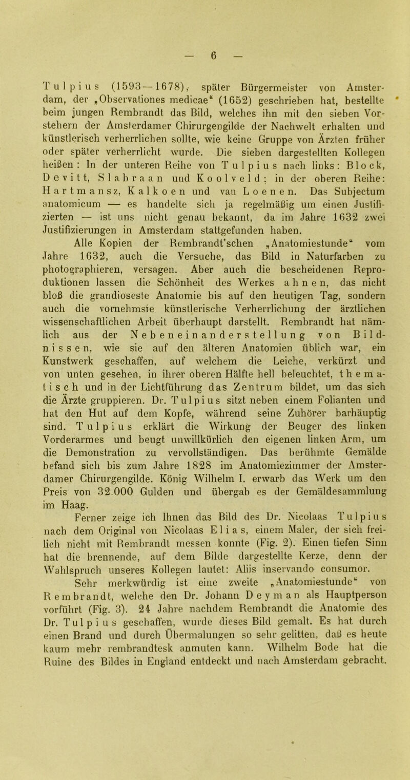 T u 1 p i u s (1593— 1678), spaler Bilrgermeister von Amster- dam, der ,Observaliones medicae“ (1652) geschrieben hat, bestellte * beim jimgen Rembrandt das Bild, welches ilin mit den sieben Vor- stehern der Amsterdamer Chirurgengilde der Nachwelt erbalten und kiinstlerisch verherrlicben sollte, wie keine Gruppe von Arzten friilier Oder spater verherrlicht wurde. Die sieben dargeslellten Kollegen lieiBen : In der unteren Reihe von Tulpius nacb links; Block, Devitt, Slabraan und Koolveld; in der oberen Reihe: H a r t m a n s z, K a 1 k o e n und van L o e n e n. Das Subjectum nnalomicum — es handelte sicli ja regelmaBig um einen Justifi- zierten — ist uns nicht genau bekannt, da im Jahre 1632 zwei Justifizierungen in Amsterdam stattgefunden haben. Alle Kopien der Rembrandt’schen „Anatomiestunde“ vom Jahre 1632, auch die Versuche, das Bild in Naturfarben zu photographieren, versagen. Aber auch die bescheidenen Repro- duktionen lassen die Schonheit des Werkes ahnen, das nicht bloB die grandioseste Analomie bis auf den heutigen Tag, sondern auch die vornehmste kilnstlerische Verherrlichung der arzllichen wissenschaftlichen Arbeit iiberhaupt darstellt. Rembrandt hat nam- lich alls der Nebeneinanderstellung von Bild- n i s s e n, wie sie auf den alteren Anatomien iiblich war, ein Kunstwerk geschaffen, auf welchem die Leiche, verkiirzt und von unten gesehen, in ihrer oberen Halfte hell beleuchtet, t h e m a- tisch und in der Lichtfuhrung das Zentrum bildet, um das sich die Arzte gruppieren. Dr. Tulpius sitzt neben einem Folianten und hat den Hut auf dem Kopfe, wahrend seine Zuhorer barhauptig sind. Tulpius erklart die Wiikung der Beuger des linken Vorderarraes und beugt unwillkiirlich den eigenen linken Arm, um die Demonstration zu vervollstandigen. Das beriihmte Gemalde befand sich bis zum Jahre 1828 im Analomiezimmer der Amster- damer Chirurgengilde. Kdnig Wilhelm I. erwarb das Werk um den Preis von 32.000 Gulden und iibergah es der Gemaldesammlung im Haag. Ferner zeige ich Ihnen das Bild des Dr. Nicolaas Tulpius nach dem Original von Nicolaas Elias, einem Maler, der sich frei- lich nicht mit Rembrandt messen konnte (Fig. 2). Einen tiefen Sinn hat die brennende, auf dem Bilde dargestellte Kerze, denn der Wahlspruch unseres Kollegen lautet: Aliis inservando consumer. Sehr merkwiirdig ist eine zweite „ Anatomiestunde'' von Rembrandt, welche den Dr. Johann Deyman als Hauptperson vorfuhrt (Fig. 3). 24 Jahre nachdem Rembrandt die Anatomic des Dr. Tulpius geschaffen, wurde dieses Bild gemalt. Es hat durch einen Brand und durch Ubermalungen so sehr gelitten, daB es heute kaum mehr rembrandtesk anmuten kann. Wilhelm Bode hat die Ruine des Bildes in England entdeckt und nach Amsterdam gebracht.