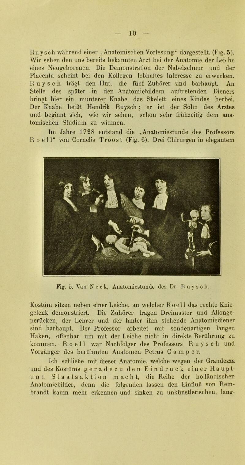 Huysch wahrend einer „Anatomischen Vorlesung“ dargestellt. (Fig. 5). Wir sehen den uns bereits bekannlen Arzt bei der Anatomie der Lei< he eines Neugeborenen. Die Demonstration der Nabelschnur und der Placenta scheint bei den Kollegen lebhaftes Interesse zu erwecken. Huysch tragt den Hut, die fiinf Zuhorer sind barhaupt. An Stelle des spater in den Anatomiebildern auftretenden Dieners bringt bier ein munterer Knabe das Skelett eines Kindes herbei. Der Knabe heifit Hendrik Huysch ; er ist der Sohn des Arztes und beginnt sich, wie wir sehen, schon sehr friihzeilig dem ana- tomischen Studium zu widmen. Im Jahre 1728 entstand die „Anafomiestunde des Professors H 0 e 1 1“ von Cornelis Troost (Fig. 6). Drei Chirurgen in elegantem Fig. 5. Van Neck, Anatomieslunde des Dr. R u y s c h. Kostiim sitzen neben einer Leiche, an welcher Hoe 11 das rechte Knie- gelenk demonstriert. Die Zuhorer tragen Dreimaster und Allonge- periicken, der Lehrer und der hinter ihm stehende Anatomiediener sind barhaupt. Der Professor arbeitet mit sondenartigen langen Haken, olfenbar um mit der Leiche nicht in direkte Beriihrung zu kommen. H o e 11 war Nachfolger des Professors Huysch und Vorganger des beiiihmten Anatomen Petrus Camper. Ich schlieBe mit dieser Anatomie, welche wegen der Grandezza und des Kostiims geradezu den Eindruck einer Haupt- Li n d S t a a t s a k t i 0 n m a c h t, die Reihe der hollandischen Anatomiebilder, denn die folgenden lassen den EinfluB von Rem- brandt kaum mehr erkennen und sinken zu unkunstlerischen, lang-