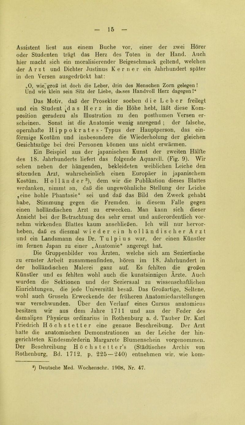 Assistent liest aus einem Buche vor, einer der zwei Hdrer Oder Studenten tragt das Herz des Tolen in der Hand. Aiich hier macht sich ein moralisierender Beigeschmack geltend, welchen der Arzt und Dicliter Justinus K e r n e r ein Jahrliundert spater in den Versen ausgedriickt hat: ,0, wie'groiS ist doch die Leber, dvin des Menschen Zorn gelegen! Und wie klein sein Sitz der Liebe, ditses Handvoll Herz dagegen!“ Das Motiv, daB der Prosektor soeben die Leber freilegt und ein Student [das Herz in die Hohe hebt, laBt diese Kom- position geradezu als Illustration zu den posthumen Versen er- scheinen. Sonst ist die Anatomic wenig anregend ; der falsche, opernhafte Hippokrates - Typus der Hauptperson, das ein- formige Kostiim und insbesondere die Wiederholung der gleichen Gesichtszuge bei drei Personen konnen uns nicht erwarmen. Ein Beispiel aus der japanischen Kunst der zweiten Halfte des 18. Jahrhunderts liefert das folgende Aquarell. (Fig. 9). Wir seben neben der hangenden, bekleideten weiblichen Leiche den sitzenden Arzt, wahrscheinlich einen Europaer in japaniscbem Kostum. Hollander®), dem wir die Publikation dieses Blattes verdanken, nimmt an, daB die ungewohniiche Stellung der Leiche ,eine hohle Phantasie“ sei und daB das Bild den Zweck gehabt babe, Stimmung gegen die Fremden, in diesem Falle gegen einen hollandischen Arzt zu erwecken. Man kann sich dieser Ansicht bei der Betrachtung des sehr ernst und auBerordentlich vor- nehm wirkenden Blattes kaum anschlieBen. Ich will nur hervor- heben, daB es diesmal wieder ein hollandiscber Arzt und ein Landsmann des Dr. T u 1 p i u s war, der einen Kiinstler im fernen Japan zu einer „ Anatomic “ angeregt hat. Die Gruppenbilder von Arzten, welche sich am Seziertische zu ernster Arbeit zusammenfmden, hdren im 18. Jahrhundert in der hollandischen Malerei ganz auf. Es fehlten die groBen Kiinstler und es fehlten wohl auch die kunstsinnigen Arzte. Auch wurden die Sektionen und der Seziersaal zu wissenschaftlichen Einrichtungen, die jede Universitat besaB. Das GroBartige, Seltene, wohl auch Gruseln Erweckende der friiheren Anatomiedarstellungen war verschwunden. Uber den Verlauf eines Gursus anatomicus besitzen wir aus dem Jahre 1711 und aus der Feder des damaligen Pbysicus ordinarius in Rothenburg a. d. Tauber Dr. Karl Friedrich Hdcbstetter eine genaue Beschreibung. Der Arzt hatte die anatomischen Demonstrationen an der Leiche der hin- gerichteten Kindesmdrderin Margarete Blumenschein vorgenommen. Der Beschreibung Hochstetter’s (Stadtisches Arcbiv von Rothenburg, Bd. 1712, p. 225 — 240) entnehmen wir, wie kom- *) Deutsche Med. Wochenschr. 1908, Nr. 47.