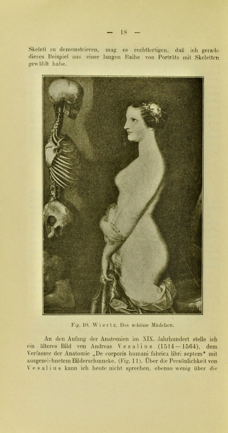 IS Skelell zii demonstiioren, mag es reclitferligeii, daU icli geiade diei^es 13eispicl aii.s einer langoii I’eilie von Porirats mit, Skelnltcn geuiildt liabe. Fig. 10. W’iei lz, Dap scliune Madchcn. An den Anfang dcr Anatomien im XIX. .lahrhunderl stelle ich ein iilteres Bild von Andreas Vesalins (1514 — 1564), dem Verfasser dor Anatomie „De corporis lutinani fahrica librl septem“ mit ausgezeli'hnetem Bildersclunncke. (Fig. 11). Uhor die Personlichkeit von