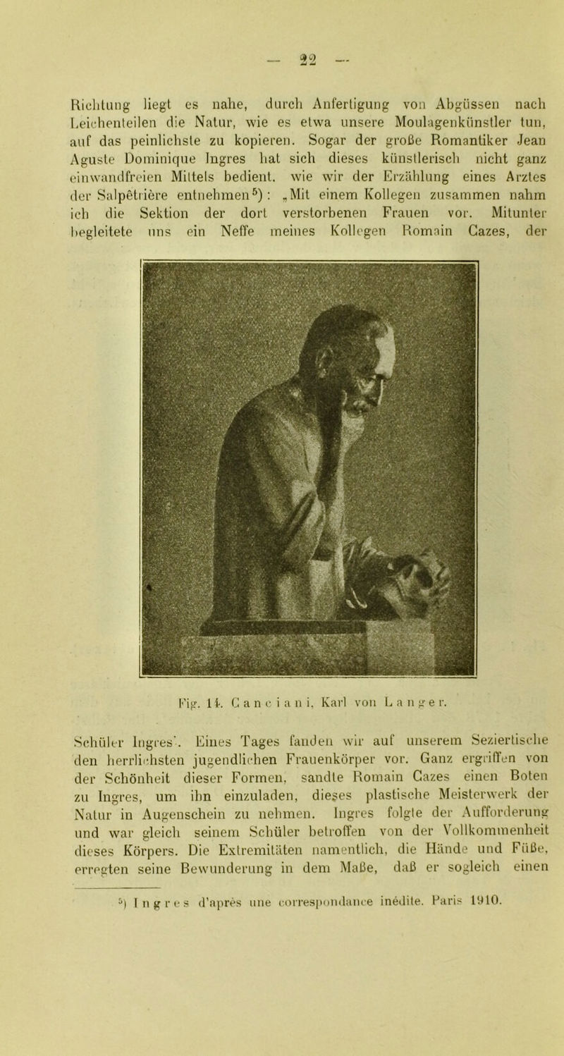 HicliUuig liegt es nahe, durch Anfertiguiig von Abgiissen nach I-eirheiiteilen die Nalur, wie es etwa unsere Moulagenkiinstler tun, auf das peinlichsle zu kopieren. Sogar der grofie Romanliker Jean Aguste Dominique Ingres hat sich dieses kiinstleriscli nicht ganz einwandfreien Mittels bedient. wie wir der Erzahlung eines Arztes der Salpeliiere entnehmen^); ,Mit einem Kollegen zusammen nahm icb die Sektion der dort verstorbenen Frauen vor. Mitunter begleitete uns ein Neffe meines Kollegen Domain Gazes, der fig. 11. G a n c i a 11 i. Karl von L a ii g e r. Schiller Ingres'. Eines Tages faiiden wir auf unserein Seziertisclie den lierrlichsten jugendliehen Frauenkdrper vor. Ganz ergriden von der Schonheit dieser Formen, sandle Roinain Gazes einen Boten zu Ingres, um ihn einzuladen, dieses plastische Meisterwerk der Nalur in Augenschein zu nebmen. Ingres folgle der Aufforderung und war gleich seineni Scliiiler betroffen von der Vollkominenheit dieses Korpers. Die Extremili'iten namentlich, die Hiinde und FiiOe, erregten seine Bewunderung in dem Mal3e, dal3 er sogleich einen Ingres d'npivs line correspondaiue inedite. Haris 1910.