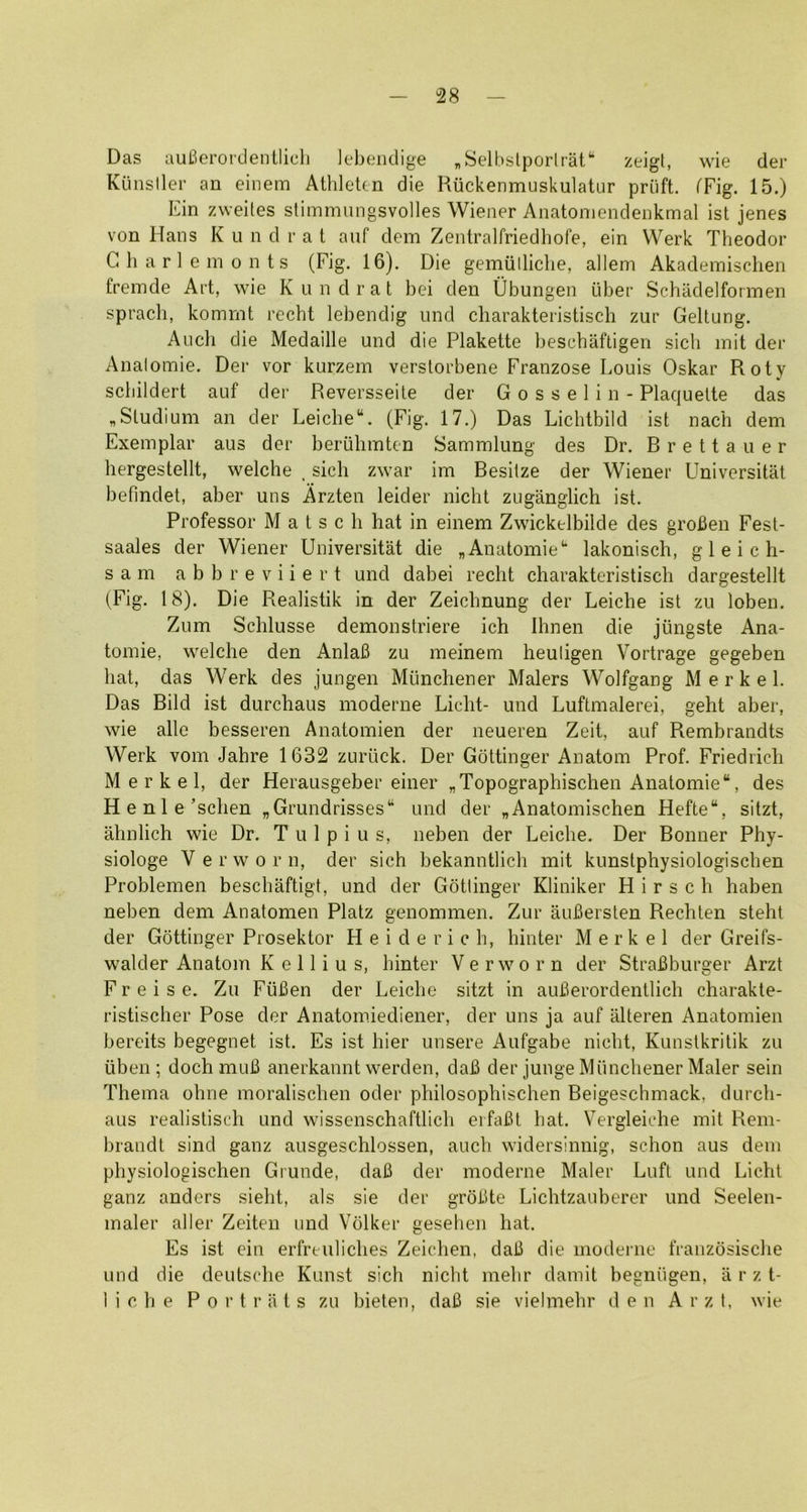 28 Das auBerordentlieh lebendige „SeU.)slporlrat“ zeigt, wie der Kiinsller an einem Athleten die Ruckenmuskulatur priift. fFig. 15.) Ein zweiles stimmungsvolles Wiener Anatoniendenkmal ist jenes von Hans K u n drat auf dem Zentralfriedhofe, ein Werk Theodor G h a r 1 e in 0 n t s (Fig. 16). Die gemiilliche, allem Akademischen freinde Art, wie K u n d r a t bei den Ubungen liber Schadelfonnen sprach, komrnt recht lebendig und charakteristisch zur Geltung. Audi die Medaille und die Plakette beschaftigen sich init der Analoinie. Der vor kurzein verslorbene Franzose Louis Oskar Roty scliildert auf der Reversseile der G o s s e 1 i n - Plaquelte das ,Sludium an der Leiche“. (Fig. 17.) Das Lichtbild ist nadi dem Exemplar aus der beriilimten Sammlung des Dr. B r e 11 a u e r hergestellt, welche , sich zwar im Besilze der Wiener Universitat befindet, aber uns Arzten leider nichl zuganglich ist. Professor M a t s c h hat in einem Zwickelbilde des groBen Fest- saales der Wiener Universitat die „Anatomie‘‘ lakonisch, g 1 e i c h- s a m a b b r e V i i e r t und dabei recht charakteristisch dargestellt (Fig. 18). Die Reahstik in der Zeichnung der Leiche ist zu loben. Zum Schlusse demonstriere ich Ihnen die jungste Ana- tomie, w'elche den Anlafi zu meinem heuligen Vortrage gegeben hat, das Werk des jungen Miinchener Malers Wolfgang Merkel. Das Bild ist durchaus moderne Licht- und Luftmalerei, geht aber, wie alle besseren Anatomien der neueren Zeit, auf Rembrandts Werk vom Jahre 1632 zuriick. Der Gottinger Anatom Prof. Friedrich Merkel, der Herausgeber einer „Topographischen Anatomic, des Henle’schen ,Grundrisses“ und der „Anatomischen Hefte, sitzt, ahnlich wie Dr. T u 1 p i u s, neben der Leiche. Der Bonner Phy- siologe Verworn, der sich bekanntlich mit kunstphysiologischen Problemen beschaftigt, und der Gottinger Kliniker H i r s c h haben neben dem Anatomen Platz genommen. Zur auBersten Rechten steht der Gottinger Prosektor H e i d e r i c h, hinter Merkel der Greifs- walder Anatom K e 11 i u s, hinter Verworn der StraBburger Arzt F r e i s e. Zu FiiBen der Leiche sitzt in auBerordentlieh charakte- ristischer Pose der Anatomiediener, der uns ja auf alteren Anatomien bereits begegnet ist. Es ist hier unsere Aufgabe nicht, Kunslkritik zu libeii; doch muB anerkannt werden, daB der junge Miinchener Maler sein Thema ohne moralischen oder philosophischen Beigeschmack, durch- aus realistisch und wissenschaftlich eifaBt hat. Vergleiche mit Rem- brandt sind ganz ausgeschlossen, auch widersinnig, schon aus dem physiologischen Grunde, daB der moderne Maler Lufl und Licht ganz anders sieht, als sie der groBte Lichtzauberer und Seelen- maler aller Zeiten und Vdlker gesehen hat. Es ist ein erfreuliches Zeichen, daB die moderne franzdsische und die deutsche Kunst sich nicht mehr damit begniigen, a r z t-