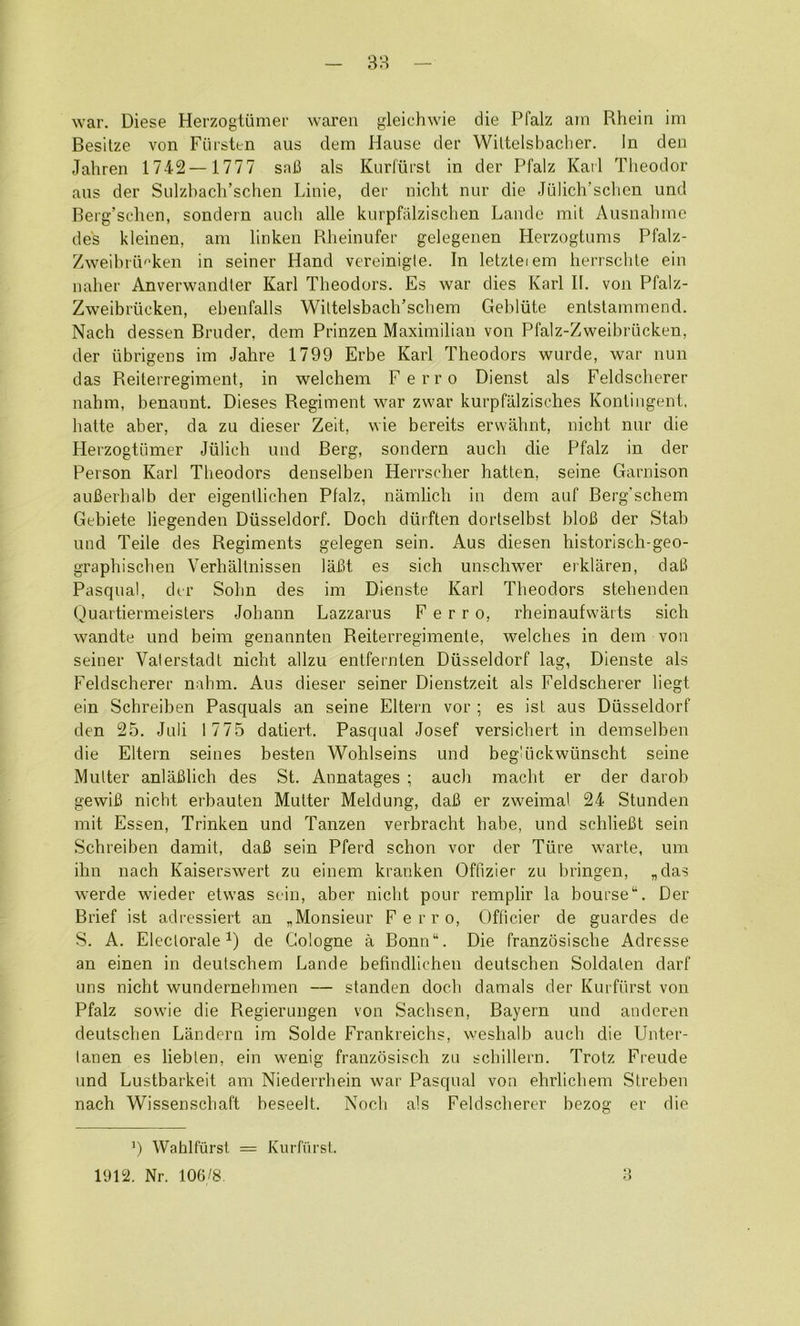 war. Diese Herzogtiimer waren gleichwie die Pfalz arn Rhein im Besilze von Fiirsten aus dem Hause der Wittelsbaclier. In den Jahren 1742—1777 sail als Kurfiirst in der Pfalz Karl Theodor aus der Sulzhach’schen Linie, der nicht nur die Jiilich’schen und Berg’schen, sondern aiich alle kurpfalzischen Lande mil Ausnahme de's kleinen, am linken Rheinufer gelegenen Herzogtums Pfalz- Zweibrii^ken in seiner Hand vereinigte. In letzleiem herrschle ein naher Anverwandler Karl Theodors. Es war dies Karl II. von Pfalz- Zweibriicken, ehenfalls Wiltelsbach’schem Gehliite entstammend. Nach dessen Bruder, dem Prinzen Maximilian von Pfalz-Zweibriicken, der iibrigens im Jahre 1799 Erbe Karl Theodors wurde, war nun das Reiterregiment, in welchem Ferro Dienst als Feldscherer nahm, benannt. Dieses Regiment war zwar kurpfMzisches Konlingent, halte aber, da zu dieser Zeit, wie bereits erwahnt, nicht nur die Herzogtiimer Jiilich und Berg, sondern auch die Pfalz in der Person Karl Theodors denselben Herrscher batten, seine Garnison auBerhalb der eigentlichen Pfalz, namlich in dem auf Berg’schem Gebiete liegenden Diisseldorf. Doch diirften dortselbst bloB der Stab und Teile des Regiments gelegen sein. Aus diesen historisch-geo- graphischen Verhaltnissen laBt es sich unschwer erklaren, dall Pasqual, der Sohn des im Dienste Karl Theodors stehenden Quartiermeislers Johann Lazzarus Ferro, rheinaufwarts sich wandte und beim genannten Reiterregimenle, welches in dem von seiner Valerstadt nicht allzu entfernten Diisseldorf lag, Dienste als Feldscherer nahm. Aus dieser seiner Dienstzeit als Feldscherer liegt ein Schreiben Pasquals an seine Eltern vor ; es ist aus Diisseldorf den 25. Juli 1775 datiert. Pasqual Josef versichert in deinselben die Eltern seines besten Wohlseins und beg'iickwiinscht seine Mutter anlaBlich des St. Annatages ; auch macht er der darob gewiB nicht erbauten Mutter Meldung, daB er zweimal 24 Stunden mit Essen, Trinken und Tanzen verbracht babe, und schlieBt sein Schreiben damit, daB sein Pferd schon vor der Tiire warte, um ihn nach Kaiserswert zu einem kranken Offizier zu bringen, „das werde wieder etwas sein, aber nicht pour remplir la bourse “. Der Brief ist adressiert an ^Monsieur Ferro, Officier de guardes de S. A. Electorate^) de Cologne a Bonn“. Die franzosische Adresse an einen in deutschem Lande befmdlichen deutschen Soldaten darf uns nicht wundernehmen — standen doch damals der Kurfiirst von Pfalz sowie die Regierungen von Sachsen, Bayern und anderen deutschen Landern im Solde Frankreichs, weshalb auch die Unter- lanen es liebten, ein wenig franzosisch zu schillern. Trotz Freude und Lustbarkeit am Niederrhein war Pasqual von ehrlichem Strebeu nach Wissenschaft beseelt. Noch als Feldscherer bezog er die C Wahlfiirst = Kurfiirst. 1912, Nr. 106/8. ;i