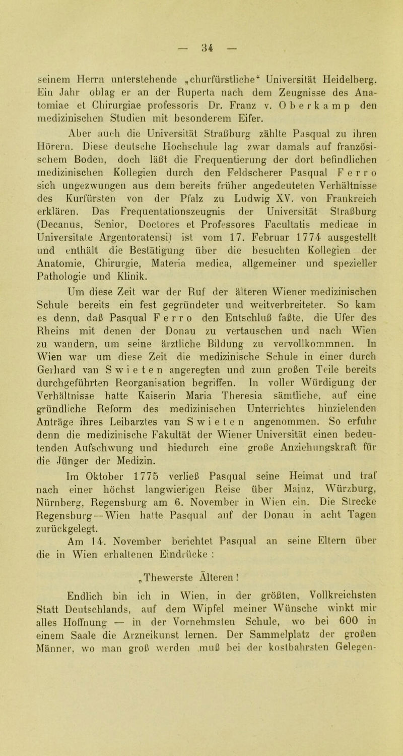 'U seinem Herrn untersteliende „cliurfiirstliche“ Universitat Heidelberg. Eiii Jalir oblag er an der Ruperta nach dem Zeugnisse des Ana- tomiae el Cliirnrgiae professoris Dr. Franz v. Oberkamp den medizinisclien Stndien mit besonderem Eifer. Aber auch die Universitat SlraBburg zablle Pasqual zu ihren Ilorern. Diese deulsche Koclischiile lag zvvar damals auf franzosi- schem Boden, doch lafit die Frequentiernng der dort befindlichen medizinisclien Kollegien durch den Feldscherer Pasqual Ferro sich ungezwungen aus dem bereits friiher angedeuteten Verhaltnisse des Knrfiirsten von der Pfalz zu Ludwig XV. von Frankreich erklaren. Das Frequenlalionszeugnis der Universitat SlraBburg (Decanus, Senior, Doclores et Professores Facullatis medicae in Universilale Argentoratensi) ist vom 17. Februar 1774 ausgestellt und enthalt die Bestatigung iiber die besucliten Kollegien der Analomie, Ghirurgie, Materia medica, allgemeiner und spezieller Pathologic und Klinik. Um diese Zeit war der Ruf der alteren Wiener medizinischen Schule bereits ein fest gegriindeter und weitverbreiteter. So kam es denn, daB Pasqual Ferro den EntschluB faBte, die Ufer des Rbeins mit denen der Donau zu vertauschen und nach Wien zu wandern, um seine arztliche Bildung zu vervollkommnen. In Wien war um diese Zeit die medizinische Schule in einer durch Gerhard van Swieten angeregten und zum groBen Teile bereits durchgefiihrten Reorganisation begriffen. In voller Wiirdigung der Verhaltnisse hatte Kaiserin Maria Theresia samtliche, auf eine griindliche Reform des medizinischen Unterrichtes hinzielenden Antrage ihres Leibarztes van Swieten angenommen. So erfuhr denn die medizinische Fakultat der Wiener Universitat einen bedeu- tenden Aufschwung und hiedurch eine groBe Anziehungskraft fiir die Jiinger der Medizin. Im Oktober 1775 verlieB Pasqual seine Heimat und traf nach einer hochst langwierigen Reise liber Mainz, Wurzburg, Niirnberg, Regensburg am 6. November in Wien ein. Die Slrecke Regensburg — Wien halte Pasqual auf der Donau in acht Tagen zuriickgelegt. Am 14. November berichlel Pasqual an seine Ellern iiber die in Wien erhaltenen Eindiiicke ; „Thewerste Alteren! Endlich bin ich in Wien, in der groBlen, Vollkreichsten Statt Deutschlands, auf dem Wipfel meiner Wiinsche winkt mir alles Hoffnung — in der Vornehmslen Schule, wo bei 600 in einem Saale die Arzneikunst lernen. Der Sammelplatz der groBen Manner, wo man groB werden miiC bei der koslbahr.sten Gelegen-