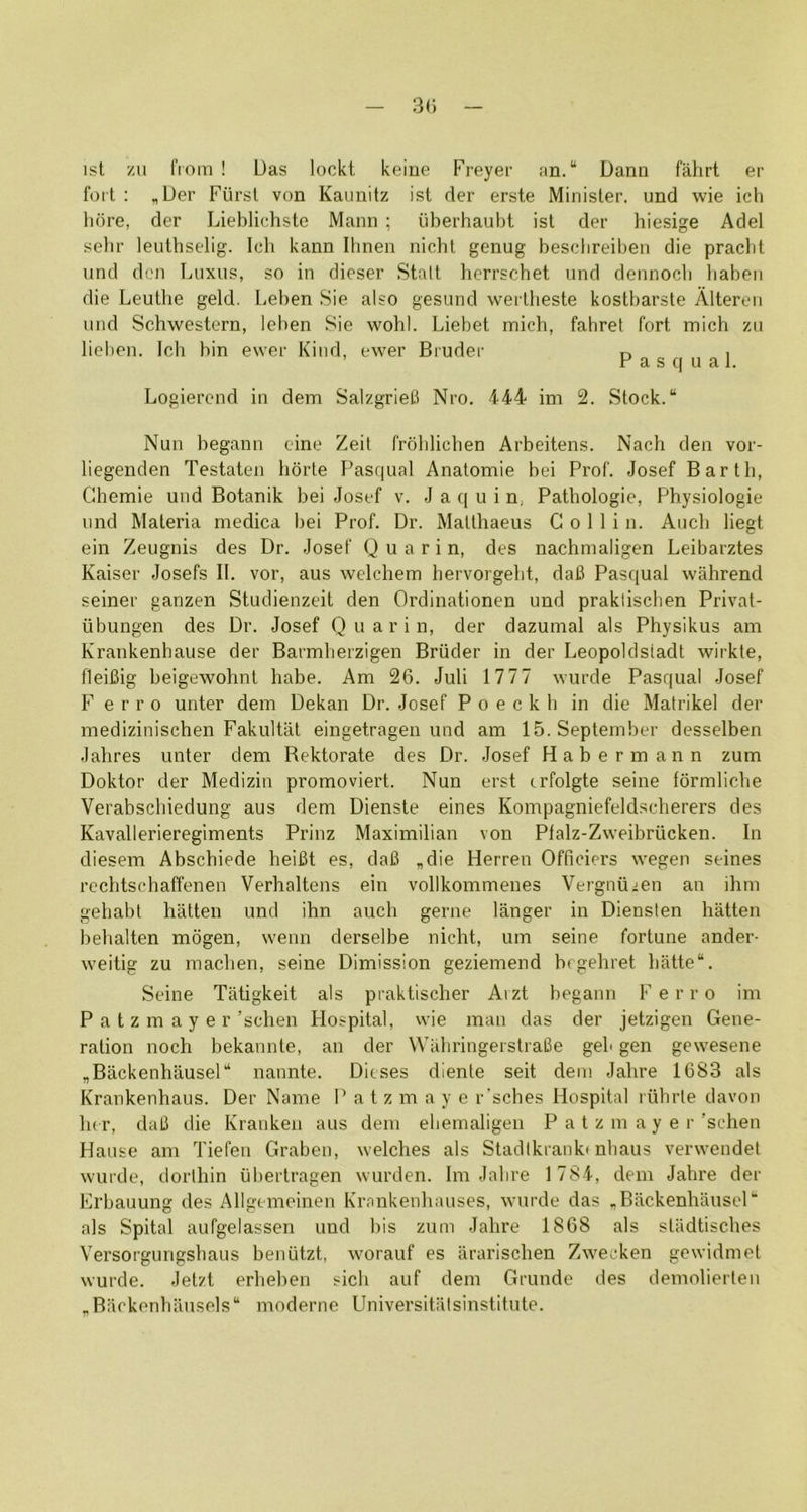 1st zu from ! Uas lockt keine Freyer fin. “ Dann fahrt er foil : „Der Fursl von Kaunitz ist der erste Minister, und wie ich here, der Lieblichste Mann ; iiberhaubt ist der hiesige Adel selir leutbselig. Icli kann Ilmen nicht genug besclireiben die praebt und den Tmxus, so in dieser Stalt hcrrschet und dennocb baben die Leuthe geld. Leben Sie also gesund weiiheste kostbarste Alteron und Schwestern, leben Sie wohl. Liebet mich, fahret fort mich zn lieben. Ich bin ewer Kind, ewer Bruder n i ’ P a s q u a 1. Logierend in dem Salzgriefi Nro. 444 im 2. Stock. Nun begann cine Zeit froblicben Arbeitens. Nach den vor- liegenden Testaten hdrte Pasqual Anatomie bei Prof. Josef Barth, Ghemie und Botanik bei Josef v. J a q u i n. Pathologic, Physiologic und Materia medica bei Prof. Dr. Matthaeus Collin. Audi liegt ein Zeugnis des Dr. Josef Q u a r i n, des nachmaligen Leibarztes Kaiser Josefs II. vor, aus welchem hervorgebt, dafi Pasqual wahrend seiner ganzen Studienzeit den Ordinationen und praklischen Privat- ubungen des Dr. Josef Q u a r i n, der dazumal als Physikus am Krankenhause der Barmberzigen Bruder in der Leopoldsiadt wirkte, fleiBig beigewohnt babe. Am 26. Juli 1777 wurde Pasqual Josef Ferro unter dem Dekan Dr. Josef P o e c k b in die Matrikel der medizinischen Fakultat eingetragen und am 15. September desselben Jahres unter dem Bektorate des Dr. Josef Habermann zum Doktor der Medizin promoviert. Nun erst crfolgte seine formliclie Verabscliiedung aus dem Dienste eines Kompagniefeldscherers des Kavallerieregiments Prinz Maximilian von Plalz-Zweibriicken. In diesem Abschiede heifit es, claB „die Herren Officiers wegen seines rcchtschaffenen Verhaltens ein vollkommenes Vergnuicn an ihm gehabt batten und ihn auch gerne langer in Diensten batten bebalten mogen, wenn derselbe niebt, um seine fortune ander- weitig zu macben, seine Dimission geziemend brgebret batte. Seine Tatigkeit als praktiseber Aizt begann Ferro im P a t z m a y e r’seben Hospital, wie man das der jetzigen Gene- ration nocb bekannte, an der WahringeistraBe geb gen gewesene „Backenbausel nannte. Dieses dienle seit dem Jabre 1683 als Krankenbaus. Der Name P a t z m a y e r'sehes Hospital riibrle davon be r, daB die Kranken aus dem eliemaligen P a t z m a y e r ’seben Hause am Tiefen Graben, welches als Stadikrankt nbaus verwendet wurde, dorthin ubertragen wurden. Im Jabre 1 784, dem Jabre der Erbauung des Allgtmeinen Krankenbauses, wurde das ^Backenhausel als Spital aufgelassen und bis zum Jabre 1868 als sltidtiscbes Versorgungsbaus benutzt, worauf es arariseben Zweeken gewidmet wurde. Jetzt erbeben sicb auf dem Grunde des demolierlen ,Backenbausels“ moderne Universitiilsinstitute.