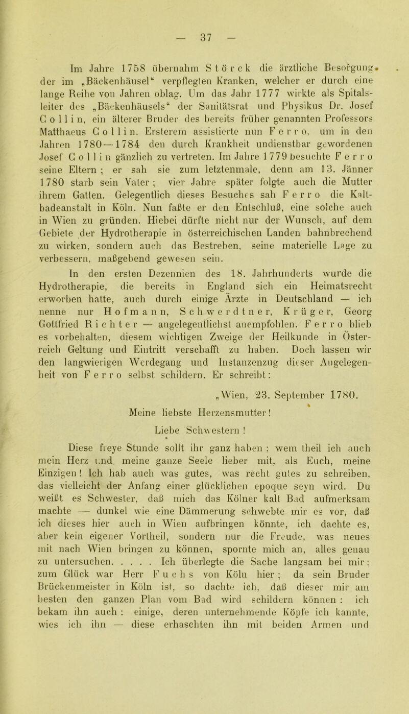 Im Jahre 1758 iibeniahm S I o r c k die iirztliclie Besoi'gmij^. der im „Backenlia,usel“ verpflegteii Kranken, welchcr er durch cine lange Reihe von Jahren oblag. Um das Jahr 1777 wiikte als Spitals- leiler des „Barkeiiliausels“ der SaniUltsrat iind Pbysikus Dr. Josef Collin, eiii alterer Briuler des bereits friiber genannten Professors Mattbaeus Collin. Ersterem assislierte nun F e r r o. um in den Jabren 1780—1784 den durch Krankheit undienstbar gowordenen Josef Collin ganzlich zu vertrelen. Im Jabre 1 779 besiiclile Ferro seine Eltern ; er sah sie zum letztenmale, denn am 13. Janner 1780 starb sein Valer ; vier Jabre spiiter folgte aucli die Mutter ihrem Gatlen. Gelegentlich dieses Besuclics sah Ferro die Kalt- badeanstalt in Kohi. Nun fafile er den EntschluB, eine solche auch in Wien zu griinden. Hiebei dtirfte nicbt nur der Wunscb, auf dem Gebiete der Hydrotherapie in osterreichischen Landen bahnbrechend zu wirken, soudern auch tias Bestreben, seine materielle Page zu verbessern, mafigebend gewesen seiu. In den ersten Dezennien des 18. Jabrbuuderts wui’de die Hydrotherapie, die bereits in England sicb ein Heimatsrecht erworben hatte, auch durch einige Arzte in Deutschland — ich nenne nur Hofmann, S c h w e r d t n e r, K r ii g e r, Georg Gottfried Richter — angelegentlichst anempfohlen. Ferro blieb es vorbehalten, diesem wichtigen Zweige der Heilkunde in Oster- reich Geltung und Eintritt verschaffl zu haben. Doch lassen wir den langwierigen Werdegang und Instanzenzug dieser Aiigelegen- lieit von Ferro selbst schildern. Er schreibt: „Wien, 23. September 1780. 4 Meine liebste Herzensmutter! Liebe Schwestern ! Diese freye Stunde sollt ibr ganz haben ; wem Iheil ieb auch mein Herz i;nd meine gauze Seele lieber mit, als Euch, meine Einzigen ! Ich hab auch was gutes, was recht gules zu schreiben, das vielleicht der Anfang einer gliicklichen epoque seyn wird. Du weiCt es Schwester, daB mich das Kolner kail Bad aufmerksam machte — dunkel wie eine Dammerung schwebte mir es vor, daJ3 ich dieses hier auch in Wien aufbringen konnte, ich dachte es, aber kein eigener V'orlheil, sondern nur die Freude, was neues mit nach Wien bringen zu kdnnen, spornte mich an, alles genau zu untersuchen Ich uberlegte die Sache langsam bei mir ; zum Gliick war Herr F u c h s von Kdln hier ; da sein Bruder Bruckenraeister in Kdln ist, so dachte ich, dal3 dieser mir am besten den ganzen Plan vom Bad wird schildern kdnnen : ich bekam ihn auch ; einige, deren nnternehmende Kdpfe ich kannle, wies ich ibii — diese erhaschten ihn mil beiden Armen und