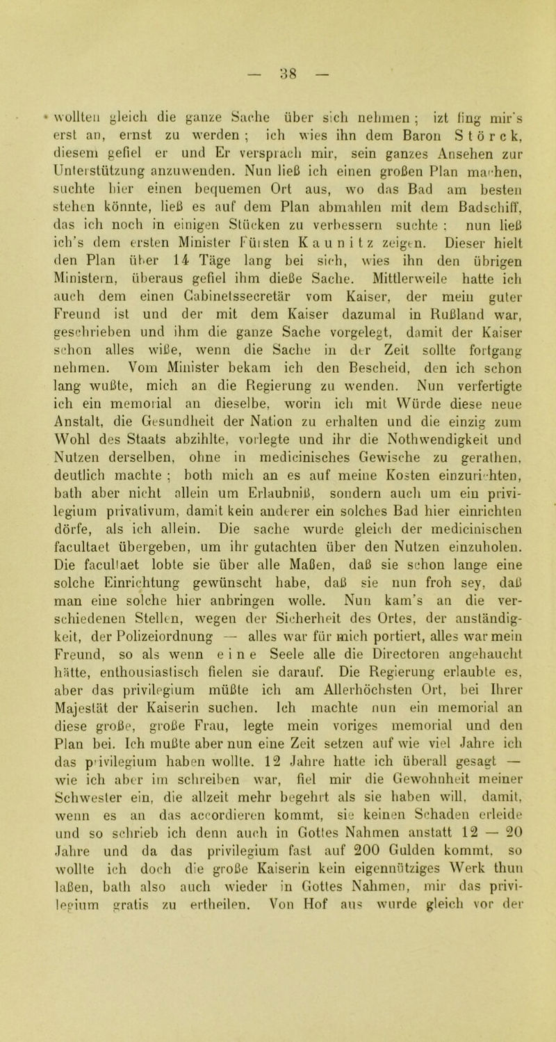 • wollteu yleich die gauze Sadie iiber sich nelmien ; izt ling mir's erst an, einst zu werden ; ich wies ihn dem Baron S t d r c k, dieseni gefiel er und Er versprach mir, sein ganzes Ansehen zur Unleistiitzung anzuweuden. Nun lieB ich einen groBen Plan marhen, suclite liier einen hequemen Ort aus, wo das Bad am besten stehen kdnnte, lieB es auf dem Plan abmableri mil dem Badscliilf, das icli noch in einigen Stiicken zu verbessern suchte : nun lieB ich’s dem ersten Minister Puisten Kaunitz zeigen. Dieser hielt den Plan liber 14 Tiige lang bei sidi, wies ihn den iibrigen Ministein, uberaus gefiel ihm dieBe Sadie. Mittlerweile hatte ich auch dem einen Gabinelssecretar vom Kaiser, der mein guter Freund ist und der mil dem Kaiser dazumal in RuBland war, geschrieben und ihm die ganze Sache vorgelegt, damit der Kaiser sdion alles wifie, wenn die Sache in dtr Zeit sollte fortgang nehmen. Vom Minister bekam ich den Bescheid, den ich schon lang wuBte, mich an die Regierung zu wenden. Nun verfertigte ich ein memorial an dieselbe, worin ich mil Wiirde diese neue Anstalt, die Gesundheit der Nation zu erhalten und die einzig zum Wohl des Staats abzihlte, vorlegte und ihr die Nothwendigkeil und Nutzen derselben, ohne in medicinisches Gewische zu gerathen, deutlich machte ; both mich an es auf meine Kosten einzuri-hten, bath aber nicht ollein um ErlaubniB, sondern auch um ein privi- legium privalivLim, damit kein anderer ein solches Bad hier einrichten ddrfe, als ich allein. Die sache wurde gleicli der medicinischen facultaet iibergeben, um ihr gutachlen liber den Nutzen einzuholeii. Die facullaet lobte sie liber alle MaCen, daB sie schon lange eine solche Einrichtung gewlinscht habe, daB sie nun froh sey, daB man eine solche hier anbringen wolle. Nun kam’s an die ver- schiedenen Stellen, wegen der Sicherheit des Ortes, der anstandig- keit, der Polizeiordnung — alles war frir mich portiert, alles war mein Freund, so als wenn eine Seele alle die Directoren angehaucht hatte, enthousiastisch fielen sie darauf. Die Regierung erlaubte es, aber das privilegium miiBte ich am Allerhdchsten Ort, bei Hirer Majestiit der Kaiserin suchen. Ich machte nun ein memorial an diese groBe, grofie Frau, legte mein voriges memorial und den Plan bei. Ich muBte aber nun eine Zeit setzen auf wie viel Jahre ich das p'ivilegium haben wollte. 12 Jahre hatte ich iiberall gesagt — wie ich aber iin schreiben war, fiel mir die Gewohnheit meiner Schwester ein, die allzeit mehr begehrt als sie haben will, damit, wenn es an das accordieren kommt, sie keinen Schaden erleide und so schrieb ich denn auch in Gottes Nahmen anstatt 12 — 20 Jahre und da das privilegium fast auf 200 Gulden kommt, so wollte ich doch die groBe Kaiserin kein eigennlitziges Werk thuii laBen, bath also auch wieder in Gottes Nahmen, mir das privi- lepium gratis zu ei'theilen. Von Hof au« wurde gleicli vor dei'