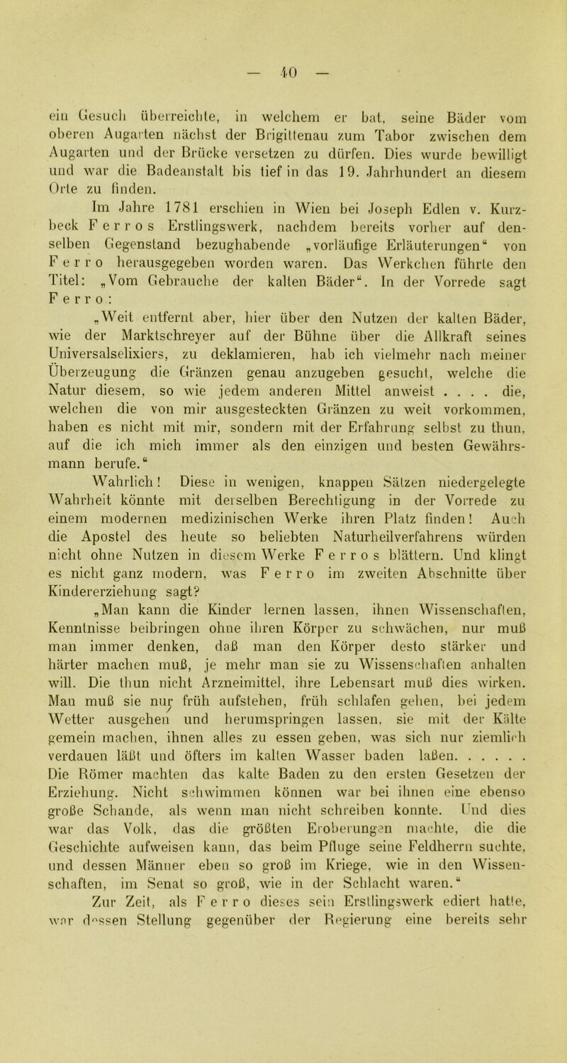 iO eili Gesucli iiberreiclile, in welchem er bat, seine Bader vom oberen Augarten iiiiclist der Brigittenau zum Tabor zwischen dem Augarten uiid der Briicke versetzen zu dtirfen. Dies wurde bewilligt und war die Badeanstalt bis lief in das 19. Jahrhundert an diesem Orle zu fniden. Im Jahre 1781 erscliieu in Wien bei Joseph Edlen v. Kurz- beck Ferros Erstlingswerk, nachdem bereits vorher auf den- selben Gegenstand bezughabende ,vorlaufige Erlauterungen“ von F e r r o lierausgegeben worden waren. Das Werkchen fiihrle den Titel: „Vom Gebrauclie der kallen Bader“. In der Vorrede sagt Ferro: „Weit entfernt aber, liier liber den Nutzen der kallen Bader, wie der Marktschreyer auf der Biihne liber die Allkraft seines Universalselixiers, zu deklamieren, hab ich vielmehr nach nieiner Ubeizeugung die Granzen genau anzugeben gesiichl, welclie die Natur diesem, so wie jedem anderen Mittel anweist .... die, welchen die von mir ausgesteckten Granzen zu weit vorkommen, haben es nicht mil mir, sondern mit der Erfahning selbst zu thun, auf die ich mich immer als den einzigen und besten Gewahrs- mann berufe.“ Wahrlich! Diese in wenigen, knappen Salzen niedergelegte Wahrheit konnte mit deiselben Berechtigung in der Vorrede zu einem moderneu medizinischen Werke ihren Platz finden! Audi die Apostel des heute so beliebten Naturheilverfahrens wiirden nicht ohne Nutzen in diesem Werke Ferros blattern. Und klingt es nicht ganz modern, was Ferro im zweiten Ahschnitte liber Kindererziehung sagt? „Man kann die Kinder lernen lassen, ihnen Wissenschaften, Kenntnisse beibringen ohne ihren Korper zu sehwachen, nur muB man immer denken, daB man den Korper desto starker und barter machen muB, je mehr man sie zu Wissenseliaflen anhalten will. Die tliun nicht Arzneimittel, ihre Lebensart muB dies wirken. Man muB sie nuj friih aufslehen, friih schlafen gehen, bei jedem Wetter ausgehen und herumspringen lassen. sie mit der Klilte gemein machen, ihnen alles zu essen geben, was sich nur ziemlieh verdauen laBt und dfters im kallen Wasser baden laBen Die Romer machten das kalte Baden zu den erslen Gesetzen der Erziehung. Nicht sdiwimmen kbnnen war bei ihnen eine ebenso groBe Schande, als wenn man nicht schreiben konnte. I'nd dies war das Volk, das die groBten Eroberungen inachte, die die Geschichte aufweisen kann, das beim Pllnge seine Feldherrn suchte, und dessen Manner eben so groB im Kriege, wie in den Wissen- schaften, im Senat so groB, wie in der Schlacht waren. “ Zur Zeit, als Ferro dieses sein Erstlingswerk ediert hatle, w.nr d‘'ssen Stellung gegenliber der Regierung eine bereits sehr