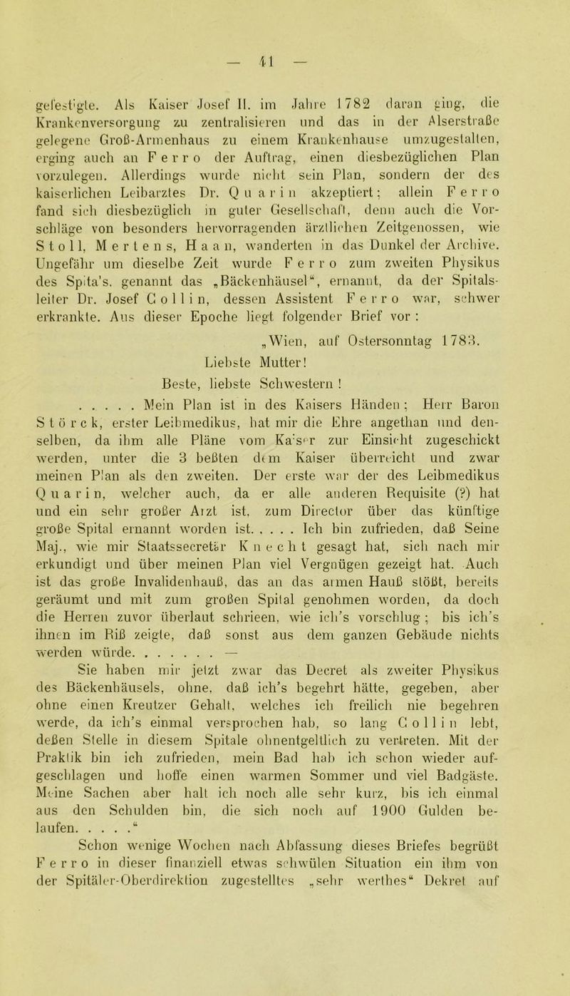 Krankenversorguiig z.u zentralisiereii und das in der AlserstraBe gelegeno GroB-Armenhaus zu eiuem Kraukenbause nnr/.ugestallen, ergiug aiich an Ferro der Anftrag, einen diesbeziiglichen Plan vorzulegen. Allerdings wnrde nicbt sein Plan, sondern der des kaiscrlichen Leibarztes Dr. Q u a r i ii akzeptierl; allein Ferro fand sirb diesbeziiglich in guler Gesellscbafl, denn auch die Vor- scbllige von besonders bervorragenden arzllicben Zcitgenossen, wie Stoll, M e r I e n s, H a a n, wanderten in das Dunkel der Arcbive. Ungefalir iim dieselbe Zeit wnrde Ferro zum zvveiten Physikus des Spita's. genannt das „Backenbansel“, ernannt, da der Spitals- leiter Dr. Josef Collin, dessen Assistent Ferro war, scbwer erkrankte. Aiis dieser Epoche liegt folgender Brief vor : „Wien, anf Ostersonntag 178d. Liel>ste Mutter! Beste, liebste Scbwesteru ! Mein Plan ist in des Kaisers Handen ; Heir Baron Stiirck, ersler Leibmedikus, bat mir die Ehre angetban nnd den- selben, da ibm alle Plane vom Ka’s^r zur Einsidit zugescbickt werden, nnter die 3 beBten dun Kaiser ubemicht und zwar ineinen Plan als den zweiten. Der erste war der des Leibmedikus Q u a r i n, welcher aucb, da er alle anderen Requisite (?) hat und ein sebr groBer Aizt ist. zum Director iiber das kiinftige grofie Spital ernannt worden ist Ich bin zufrieden, daB Seine Maj., wie mir Staatssecretar Knecht gesagt hat, sich nach mir erkundigl und iiber meinen Plan viel Vergniigen gezeigt hat. Audi ist das groBe InvalidenbauB, das an das aimen HauB sloBt, bereils geraumt und mit zum groBen Spital genohmen worden, da doch die Herren zuvor iiberlaut scbrieen, wie ich’s vorscblug ; bis idi’s ilinen im RiB zeigle, daB sonst aus dem ganzen Gebaude nichts werden wiirde — Sie haben mir jetzt zwar das Decret als zweiter Pbysikus des Backenbausels, ohne. daB ich’s begehrt hatte, gegeben, aber obne einen Krentzer Gehalt, welches ich freilich nie begebren werde, da ich’s einmal versprochen hab, so lang Collin lebt, deBen Stelle in diesem Spitale olmentgelllich zu vertreten. Mit der Praktik bin ich zufrieden, mein Bad hab ich schon wieder anf- gescblagen und hoffe einen warmen Sommer und viel Badgaste. Mcine Sachen aber hall ich nocb alle sebr kurz, bis ich einmal aus den Scbulden bin, die sich noch aiif 1900 Gulden be- laufen “ Schon wenige Woeben nach Abfassung dieses Briefes begruBt Ferro in dieser finaiiziell etwas schwiilen Situation ein ibm von der Spitalcr-Oberdirekliou zngcstelllcs ,sebr wertbes“ Dekret anf