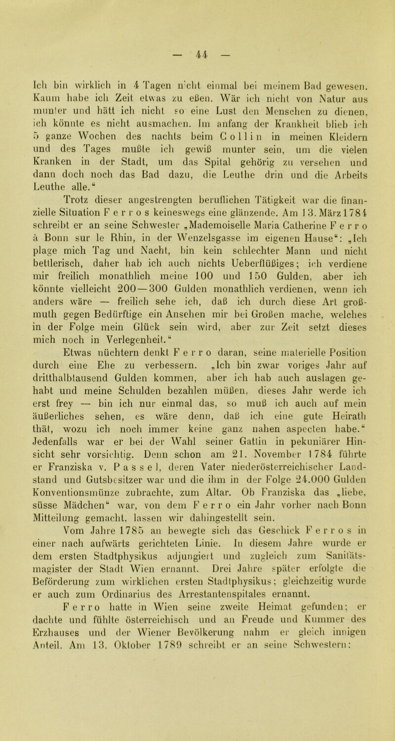 Icli bin wirklicli in 4 Tagen u'clit einmal bei meinem Bad gewesen. Kauin babe icli Zeit etvvas zu eBeii. War icli nichl von Natur aus muuler und halt ich nicbl so eine Lust den Menschen zu dienen, ich konnte es nicht ausmaclien. Ini anfang der Kranklieil blieb irh 5 ganze Wochen des nachts beiin Collin in meinen Kleidern und des Tages muBte icli gewiB munter sein, um die vielen Kranken in der Stadt, um das Spilal gehbrig zu versehen und dann dock noch das Bad dazu, die Leuthe drin und die Arbeits Leuthe alle.“ Trotz dieser angesLrengten beruflichen Tatigkeit war die finan- zielle Situation Ferros keineswegs eine glanzende. Am 1 3. Marzl78i schreibt er an seine Schwesler „Mademoiselle Maria Catherine Ferro a Bonn sur le Rhiu, in der Wenzelsgasse im eigenen Hause“: ,Ich plage mich Tag und Nacht, bin kein sclilechter Mann und nicht betllerisch, daher hab ich auch nichts UeberfliiBiges; ich verdiene mir freilich monathlich meine 100 und 150 Gulden, aber ich konnte vielleicht 200 — 300 Gulden monathlich verdienen, wenn ich anders ware — freilich sehe ich, daB ich durch diese Art groB- muth gegen Bediirftige ein Ansehen mir bei GroBen maehe. welches in der Folge mein Gliick sein wird, aber zur Zeit setzt dieses mich noch in Verlegenheit. “ Etwas niichtern denkt Ferro daran, seine maleiielle Position durch eine Ehe zu verbessern. „Ich bin zwar voriges Jahr auf dritthalbtausend Gulden kommen, aber ich hab auch auslagen ge- habt und meine Schulden bezahlen intiBen, dieses Jahr werde ich erst frey — bin ich nur einmal das, so muB ich auch auf mein auBerliches sehen, es ware denn, daB ich eine gute Heiratli that, wozLi ich noch immer keine ganz nahen aspecten habe/ Jedenfalls war er bei der Wahl seiner Gatlin in pekuniarer Hin- sicht sehr vorsichtig. Denn schon am 21. November 1784 fuhrte er Franziska v. P a s s e 1, deren Vater niederbsterreichischer Land- stand und Gutsbesitzer war und die ihm in der Folge 24.000 Gulden Konventionsnuinze zubrachte, zum Altar. Ob Franziska das ,liebe, siisse Madchen“ war, von dem F e r r o ein Jahr vorher nach Bonn Mitteilung gemacht, lassen wir dahingestellt sein. Vom Jahre 1785 an bewegle sich das Geschick Ferros in einer nach aufwarts gerichteten Linie. In diesem Jahre wurde er dem ersten Stadtphysikus adjungieit und zugleicb zum Sanil'ats- raagister der Stadt Wien ernannt. Drei Jahre spater erlblgle die Befbrderung zum wirklichen ei’sten Stadtphysikus; gleichzeitig wurde er auch zum Ordinarius des Arrestantenspitales ernannt. Ferro hatte in Wien seine zweite Heimat gefundcn; er dachte und fiihlte bsterreichisch und an Freude und Kmnmer des Erzhauses und der Wiener Bevblkerung nahm er gleich innigen Anteil. Am 13. Okloher 1789 schieibt er an seine Schwesleni: