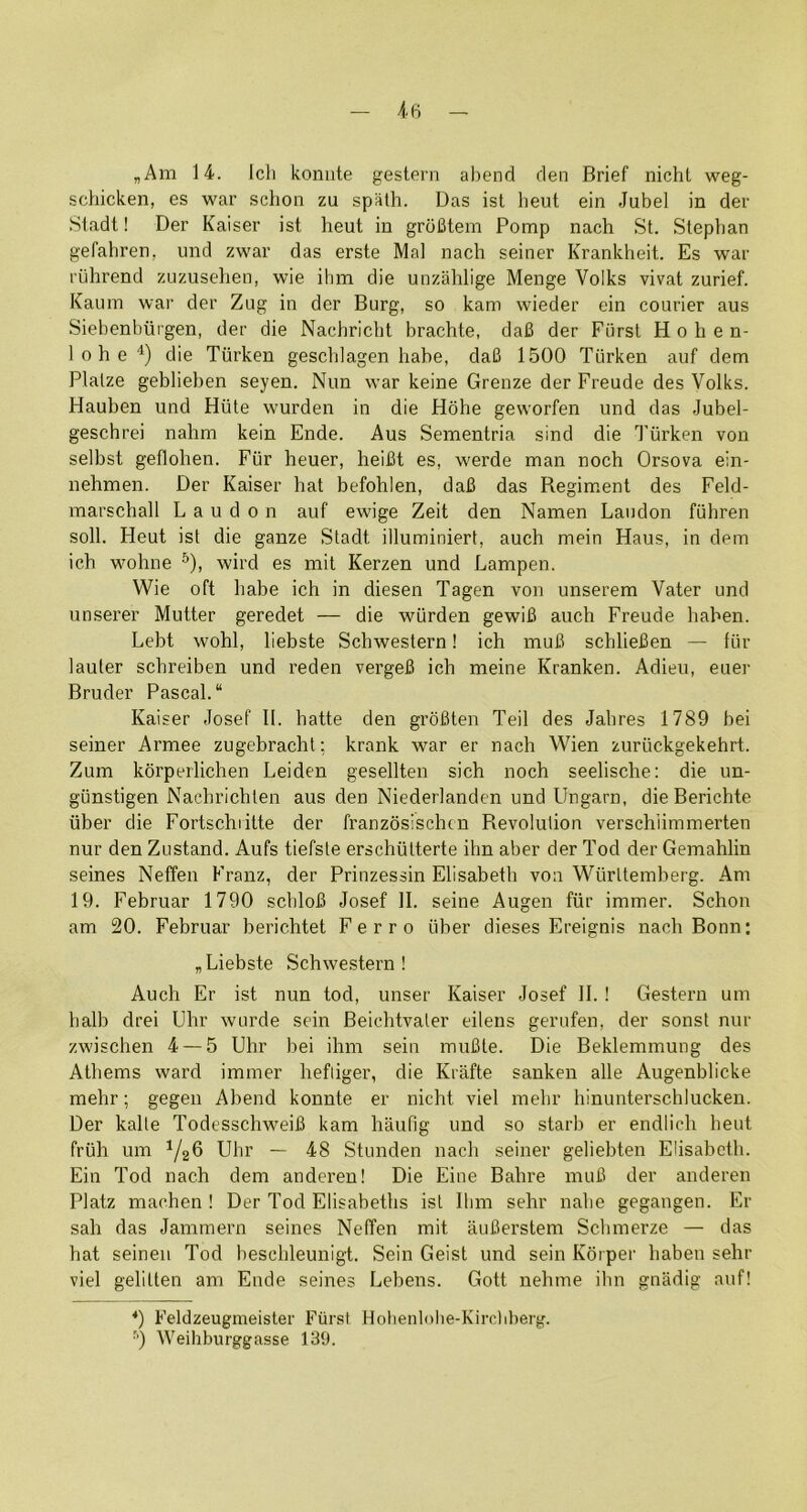 ,Am 14. Ich koniite gestern abend den Brief nicht weg- schicken, es war schon zu spiUh. Das ist heut ein Jubel in der .Stadt! Der Kaiser ist heut in groBtem Pomp nach St. Stephan gefahren, und zwar das erste Mai nach seiner Krankheit. Es war ruhrend zuzusehen, wie ihm die unzahlige Menge Volks vivat zurief. Kaum war der Zug in der Burg, so kam wieder ein courier aus Siebenbiirgen, der die Nachriclit brachte, dafi der Fiirst Hohen- 1 0 h e die Tiirken geschlagen habe, da6 1500 Tilrken auf dem Plalze gebliehen seyen. Nun war keine Grenze der Freude des Volks. Hauben und Hiite wurden in die Hdhe geworfen und das Jubel- geschrei nahm kein Ende. Aus Sementria sind die Tiirken von selbst geflohen. Fiir heuer, heifit es, werde man noch Orsova ein- nehmen. Der Kaiser hat befohlen, daU das Regim*ent des Feld- marschall L a u d o n auf ewige Zeit den Namen Laudon fiihren soil. Heut ist die ganze Stadt illuminiert, auch mein Haus, in dem ich wohne ^), wird es mit Kerzen und Dampen. Wie oft habe ich in diesen Tagen von unserem Vater und unserer Mutter geredet — die wiirden gewiB auch Freude hahen. Debt wohl, liebste Schwestern! ich muB schlieBen — fiir lauter schreiben und reden vergeB ich meine Kranken. Adieu, euer Bruder Pascal. Kaiser Josef II. hatte den groBten Teil des Jahres 1789 bei seiner Armee zugebracht: krank war er nach Wien zuriickgekehrt. Zum korperlichen Leiden gesellten sich noch seelische: die un- giinstigen Nachrichten aus den Niederlanden und Llngarn, die Berichte iiber die Fortschiitte der franzosischen Revolution verschiimmerten nur den Zustand. Aufs tiefste erschiitterte ihn aber der Tod der Gemahlin seines Neffen Franz, der Prinzessin Elisabeth von Wiirttemberg. Am 19. Februar 1790 schloB Josef 11. seine Augen fiir immer. Schon am 20. Februar berichtet Ferro iiber dieses Ereignis nach Bonn; „Liebste Schwestern! Auch Er ist nun tod, unser Kaiser Josef 11. ! Gestern um halb drei Ehr wurde sein Beichtvaler eilens gerufen, der sonst nur zwischen 4 — 5 Uhr bei ihm sein muBte. Die Beklemmung des Athems ward immer hefliger, die Krafte sanken alle Augenblicke mehr; gegen Abend konnte er nicht viel mebr hinunterschlucken. Der kalle TodesschweiB kam haufig und so starb er endlich heut friih um ^/26 Uhr — 48 Stunden nach seiner geliehten Elisabeth. Ein Tod nach dem anderen! Die Eine Bahre muB der anderen Platz machen ! Der Tod Elisabeths ist Him sehr nabe gegangen. Er sah das Jammern seines Neffen mit auBerstem Schmerze — das hat seineii Tod beschleunigt. Sein Geist und sein Kdiper hahen sehr viel gelitten am Ende seines Lebens. Gott nehme ibn gnadig auf! *) Feldzeugmeister Fiirst Hohenlnhe-Kircliberg. ■') Weihburggasse 139.