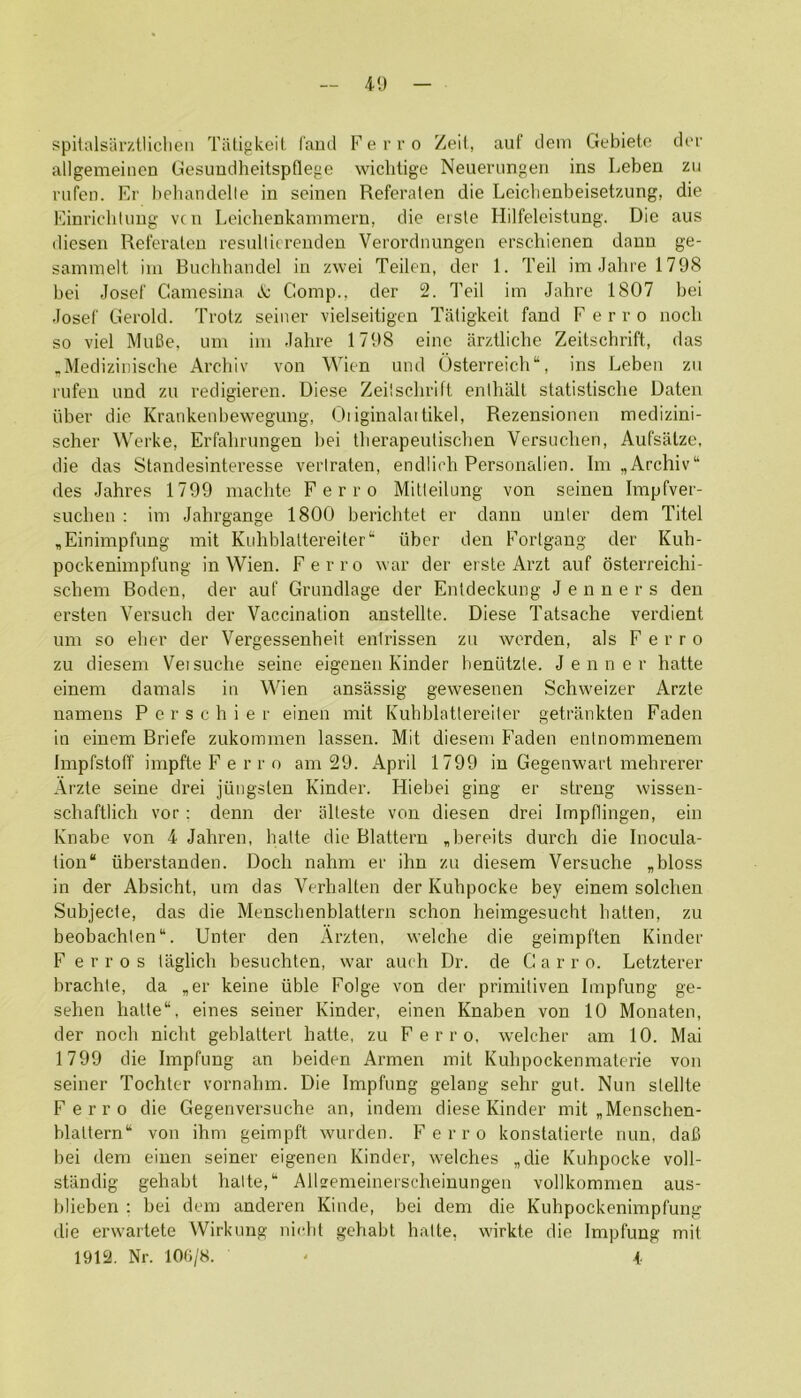 spiialsarztliclieii Tiitigkeit laud Ferro Zeil, auf dem Gebiete dor allgemeiiien Gesuodheitspflege wiclitige Neuerimgen ins Leben zu rufeii. Er behandclle in seinen Referaten die Leicbenbeisetzung, die Einriehliing vcn Leichenkainmern, die erste Hilfeleistung. Die aus diesen Referaten resulliereudeu Verordnungen erschienen daun ge- sammelt ini Bnolihandel in zwei Teilen, der 1. Teil im Jahre 1798 bei Josef Camesina lV; Comp., der 2. Teil iin Jahre 1807 bei Josef Gerold. Trotz seiner vielseitigen Tatigkeit fand F e r r o noch so viel MuBe, urn ini Jahre 1798 einc arztliche Zeitschrift, das .Medizinische Archiv von Wien und ()sterreich“, ins Leben zu riifeu and zu redigieren. Diese Zeilschrift enlhall statistische Daten iiber die Krankeiibewegung, Oiiginalai tikel, Rezensionen medizini- scher Werke, Erfahrungen bei therapeutisclien Versuchen, Aufsalze, die das Standesinteresse verlraten, endlich Personalien. Im ,Archiv“ des Jahres 1799 machte Ferro Mitleilung von seinen Impfver- suclien : ini Jahrgange 1800 berichtet er dann unler dem Titel ,Einimpfung mil Kuhblaltereiter*' iiber den Fortgang der Kuh- pockenimpfung in Wien. Ferro war der erste Arzt auf osterreichi- schem Roden, der auf Grundlage der Entdecknng J e n n e r s den ersten Versuch der Vaccination anstellte. Diese Tatsache verdient um so eher der Vergessenheit enlrissen zu worden, als Ferro zu diesem Veisuche seine eigeuen Kinder beniitzle. Jenner hatte einem damals in Wien ansassig gewesenen Schweizer Arzte namens P e r s c h i e r einen mit Kuhblattereiter getrankten Faden in einem Briefe zukommen lassen. Mit diesem Faden entnommenem Impfstoff impfte F e r r o am 29. April 1799 in Gegenwart mehrerer Arzte seine drei jiingsten Kinder. Hiebei ging er streng wissen- schaftlich vor; denn der alteste von diesen drei Impflingen, ein Knabe von 4 Jahren, hatte die Blattern Jiereits durch die Inocula- tion iiberstanden. Doch nahm er ihn zu diesem Versuche „bloss in der Absicht, um das Verhalten der Kuhpocke bey einem solchen Subjecte, das die Menschenblatlern schon heimgesucht batten, zu beobachlen. Unter den Arzten, welche die geimpften Kinder F e r r 0 s taglich besuchten, war auch Dr. de G a r r o. Letzterer brachle, da ,er keine iible Folge von der primitiven Impfung ge- sehen hatte, eines seiner Kinder, einen Knaben von 10 Monaten, der noch nicht geblattert hatte, zu Ferro, welcher am 10. Mai 1799 die Impfung an beiden Armen mit Kuhpockenmalerie von seiner Tochter vornahm. Die Impfung gelang sehr gut. Nun slellte Ferro die Gegenvei’suche an, indem diese Kinder mit „Menschen- blaltern von ihm geimpft wurden. Ferro konstatierte nun, dafi bei dem einen seiner eigenen Kinder, welches „die Kuhpocke voll- stiindig gehabt halte, Allsemeinerscheiuungen vollkommen aus- blieben : bei dem andei’en Kiiide, bei dem die Kuhpockenimpfung die erwartete Wirkung nielit gehabt hatte, wirkte die Impfung mit 1912. Nr. 10(i/8. - A