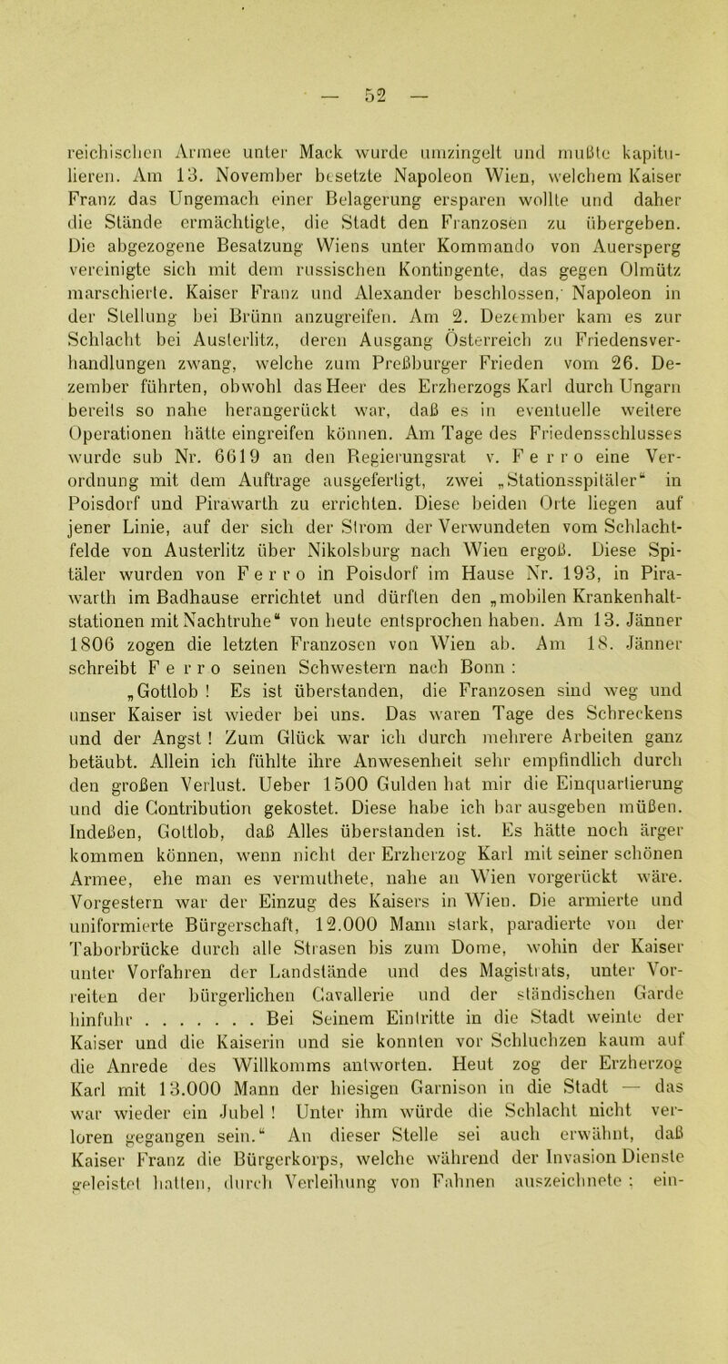 52 reichisclicn Ai'mee unlei' Mack wurde iimzingelt und niuLite kapitu- lieren. Am 13. November btsetzte Napoleon Wien, welchem Kaiser Franz das Ungemacli einer Belagerung ersparen wollle und daher die Stande crmaclitigle, die Stadt den Franzosen zu iibergeben. Die abgezogene Besalzung Wiens imter Kommando von Auersperg vereinigte sich mil dem nissischen Kontingente, das gegen Olmiitz marschierte. Kaiser Franz und Alexander beschlossen, Napoleon in der Slellung bei Briinn anzugreifen. Am 2. Dezember kam es zur Schlacht bei Auslerlitz, deren Ausgang Osterreicli zu Friedensver- handlungen zwang, welche zum PreBburger Frieden vom 26. De- zember fiihrten, obw^ohl dasHeer des Erzherzogs Karl durch IJngarn bereits so nahe herangeriickt war, daB es in evenluelle weilere Operationen hatte eingreifen kdnnen. Am Tage des Friedensschlusses wurde sub Nr. 6619 an den Regierungsrat v. Ferro eine Ver- ordnung mit dem Auftrage ausgefertigt, zwei „Stationsspitaler“ in Poisdorf und Pirawarth zu errichlen. Diese beiden Orte liegen auf jener Linie, auf der sicli der Slrom der Verwundeten vom Schlacht- felde von Auslerlitz iiber Nikolsburg nach Wien ergoB. Diese Spi- taler wurden von Ferro in Poisdorf im Hause Nr. 193, in Pira- warth im Badhause errichlet und diirften den„mobilenKrankenhalt- stationen mit Nachtruhe* von beute entsprochen haben. i\m 13. Janner 1806 zogen die letzten Franzosen von Wien ab. Am 18. .Janner schreibt F e r r o seinen Schwestern nach Bonn : „ Gottlob ! Es ist iiberstanden, die Franzosen sind weg und unser Kaiser ist wieder bei uns. Das waren Tage des Schreckens und der Angst ! Zum Gluck war ich durch mehrere Arbeiten ganz betaubt. Allein ich fiihlte ihre Anwesenheit sehr empfindlich durch den groBen Verlust. Ueber 1500 Gulden hat mir die Einquartierung und die Contribution gekostet. Diese habe ich bar ausgeben iniiBen. IndeBen, Gottlob, daB Alles iiberstanden ist. Es hatte noch arger kommen konnen, wenn nicht der Erzhcrzog Karl mit seiner schonen Armee, ehe man es vermuthete, nahe an Wien vorgeriickt ware. Vorgestern war der Einzug des Kaisers in Wien. Die armierte und Liniformierte Biirgerschaft, 12.000 Mann stark, paradierte von der Tahorbriicke durch alle Strasen bis zum Dome, wohin der Kaiser imter Vorfahren der Landstiinde und des Magistiats, unter Vor- reiten der bilrgerlichen Gavallerie und der standischen Garde hinfuhr Bei Seinem Einlritte in die Stadt weinte der Kaiser und die Kaiserin und sie konnten vor Schluchzen kaum aut die Anrede des Willkomms antworten. Heut zog der Erzherzog Karl mit 13.000 Mann der hiesigen Garnison in die Stadt — das war wieder ein Jubel ! Unter ihm wiirde die Schlacht nicht ver- loren gegangen sein.“ An dieser Stelle sei auch erwiilmt, daB Kaiser Franz die Biirgerkorps, welche wiihrend der Invasion Dienste geleistel hatlen, durch Verleiliung von Fahnen auszeichnete : ein-