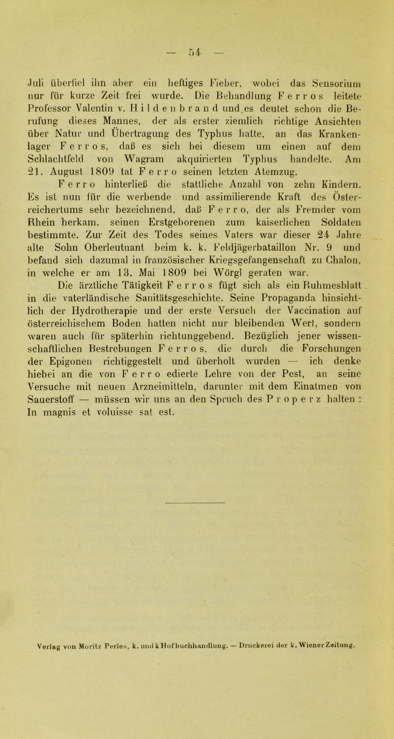 Juli ubei’liel ilin aher ein liei'tiges Fieber, wubei das Seusoriuni nur fur kui’ze Zeit frei wurde. Die Behandlimg Ferros leitete Professor Valentin v. II i 1 d e n 1) r a n d imd.es deutet schon die Be- rufung dieses Mamies, der als erster ziemlich richtige Ansichten iiber Natur iind Ubertragung des Typhus lialte, an das Kranken- lager Ferros, dah es sich bei diesem urn einen auf deni Schlaclitfeld von Wagrain akquirierten Typhus liandelte. Am 21. August 1809 tat Ferro seinen letzten Atemzug. Ferro hinterlieB die statlliche Anzahl von zehn Kindern. Es isl nun fiir die werbende und assimilierende Kraft des Osler- reicherluins sehr bezeichnend, dati Ferro, der als Fremder vom Rhein herkam, seinen Erstgeborenen zum kaiserlichen Soldaten bestimmte. Zur Zeit des Todes seines Valers war dieser 24 Jahre alte Sohn Oberleutnant beim k. k. Feldjagerbataillon Nr. 9 und befand sich dazumal in franzosischer Kriegsgefangenschaft zu Ghalon, in welche er am 13. Mai 1809 bei Wdrgl geraten war. Die iirzlliche Taligkeit Ferros fiigt sich als ein Ruhmesblatt in die vaterlandische Sanitatsgeschichte. Seine Propaganda hinsicht- lich der Hydrolherapie und der erste Versuch der Vaccination auf dsterreichischem Boden hatten nicht nur bleibenden Wert, sondern waren auch fiir spaterhin richtunggebend. Beziiglich jener wissen- schaftlichen Bestrebungen Ferros, die durch die Forschungen der Epigonen richtiggestelt und iiberholt wurden — ich denke hiebei an die von Ferro edierte Lehre von der Pest, an seine Versuche mit neuen Arzneimittein, darimter init dem Einatmen von Sauerstoff — miissen wir uns an den Spruch des P r o p e r z halten : In magnis et voluisse sat est. Veilag voii Moritz Peiles, k. mul k Hofbuclihamlliiug. — Dnickerei der k. Wiener Zeiliiiig.