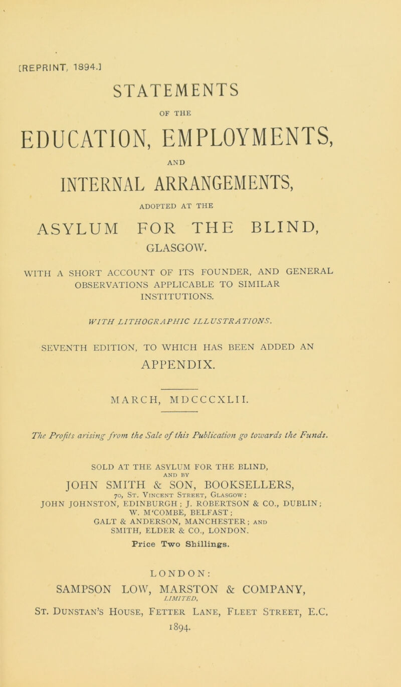 STATEMENTS OF THE EDUCATION, EMPLOYMENTS, AND INTERNAL ARRANGEMENTS, ADOPTED AT THE ASYLUM FOR THE BLIND, GLASGOW. WITH A SHORT ACCOUNT OF ITS FOUNDER, AND GENERAL OBSERVATIONS APPLICABLE TO SIMILAR INSTITUTIONS. WITH LITHOGRAPHIC ILLUSTRATIONS. SEVENTH EDITION, TO WHICH HAS BEEN ADDED AN APPENDIX. MARCH, MDCCCXLII. The Profits arising from the Sale of this Publication go towards the Funds. SOLD AT THE ASYLUM FOR THE BLIND, AND BY JOHN SMITH & SON, BOOKSELLERS, 70, St. Vincent Street, Glasgow: JOHN JOHNSTON, EDINBURGH; J. ROBERTSON & CO., DUBLIN; W. M‘COMBE, BELFAST; GALT & ANDERSON, MANCHESTER; and SMITH, ELDER & CO., LONDON. Price Two Shillings. LONDON: SAMPSON LOW, MARSTON & COMPANY, LIMITED, St. Dunstan’s House, Fetter Lane, Fleet Street, E.C. 1894.