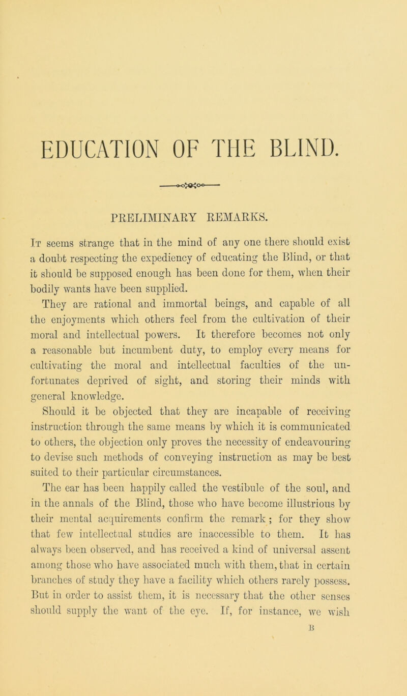 EDUCATION OF THE BLIND. PRELIMINARY REMARKS. It seems strange that in the mind of any one there should exist a doubt respecting the expediency of educating the Blind, or that it should be supposed enough has been done for them, when their bodily wants have been supplied. They are rational and immortal beings, and capable of all the enjoyments which others feel from the cultivation of their moral and intellectual powers. It therefore becomes not only a reasonable but incumbent duty, to employ every means for cultivating the moral and intellectual faculties of the un- fortunates deprived of sight, and storing their minds with general knowledge. Should it be objected that they arc incapable of receiving instruction through the same means by which it is communicated to others, the objection only proves the necessity of endeavouring to devise such methods of conveying instruction as may be best suited to their particular circumstances. The ear has been happily called the vestibule of the soul, and in the annals of the Blind, those who have become illustrious by their mental acquirements confirm the remark ; for they show that few intellectual studies are inaccessible to them. It has always been observed, and has received a kind of universal assent among those who have associated much with them, that in certain branches of study they have a facility which others rarely possess. But in order to assist them, it is necessary that the other senses should supply the want of the eye. If, for instance, we wish